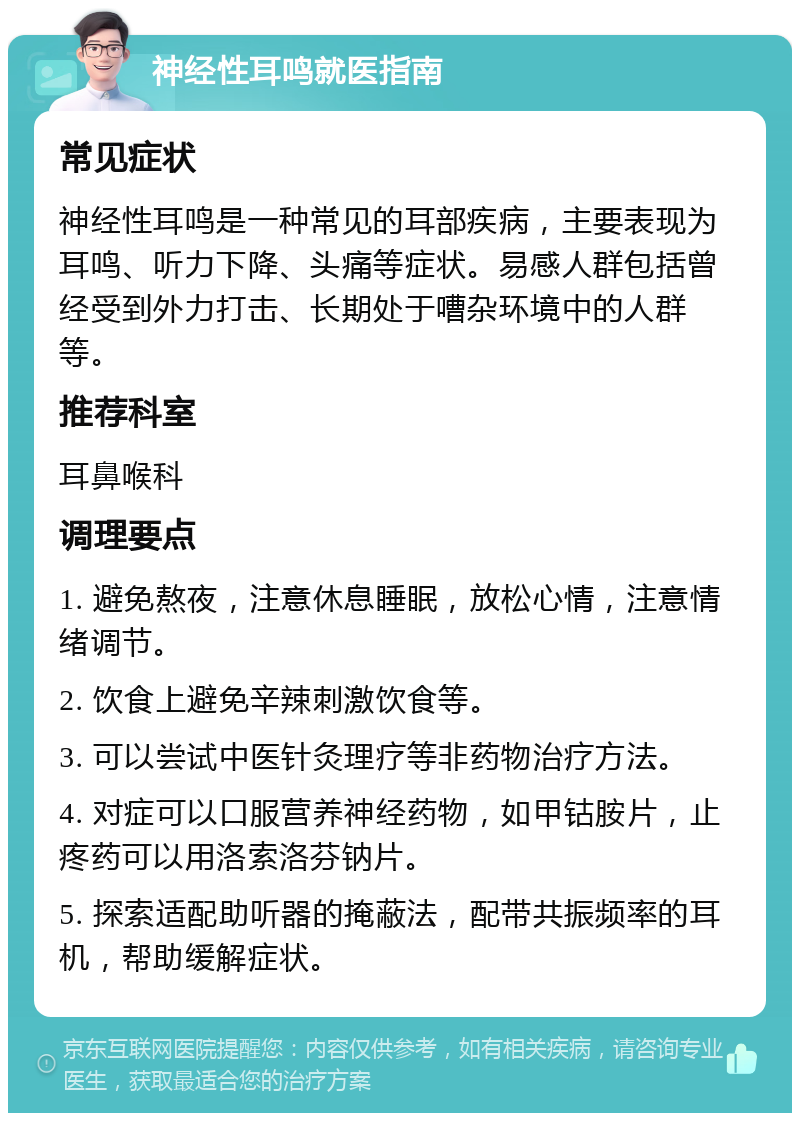 神经性耳鸣就医指南 常见症状 神经性耳鸣是一种常见的耳部疾病，主要表现为耳鸣、听力下降、头痛等症状。易感人群包括曾经受到外力打击、长期处于嘈杂环境中的人群等。 推荐科室 耳鼻喉科 调理要点 1. 避免熬夜，注意休息睡眠，放松心情，注意情绪调节。 2. 饮食上避免辛辣刺激饮食等。 3. 可以尝试中医针灸理疗等非药物治疗方法。 4. 对症可以口服营养神经药物，如甲钴胺片，止疼药可以用洛索洛芬钠片。 5. 探索适配助听器的掩蔽法，配带共振频率的耳机，帮助缓解症状。