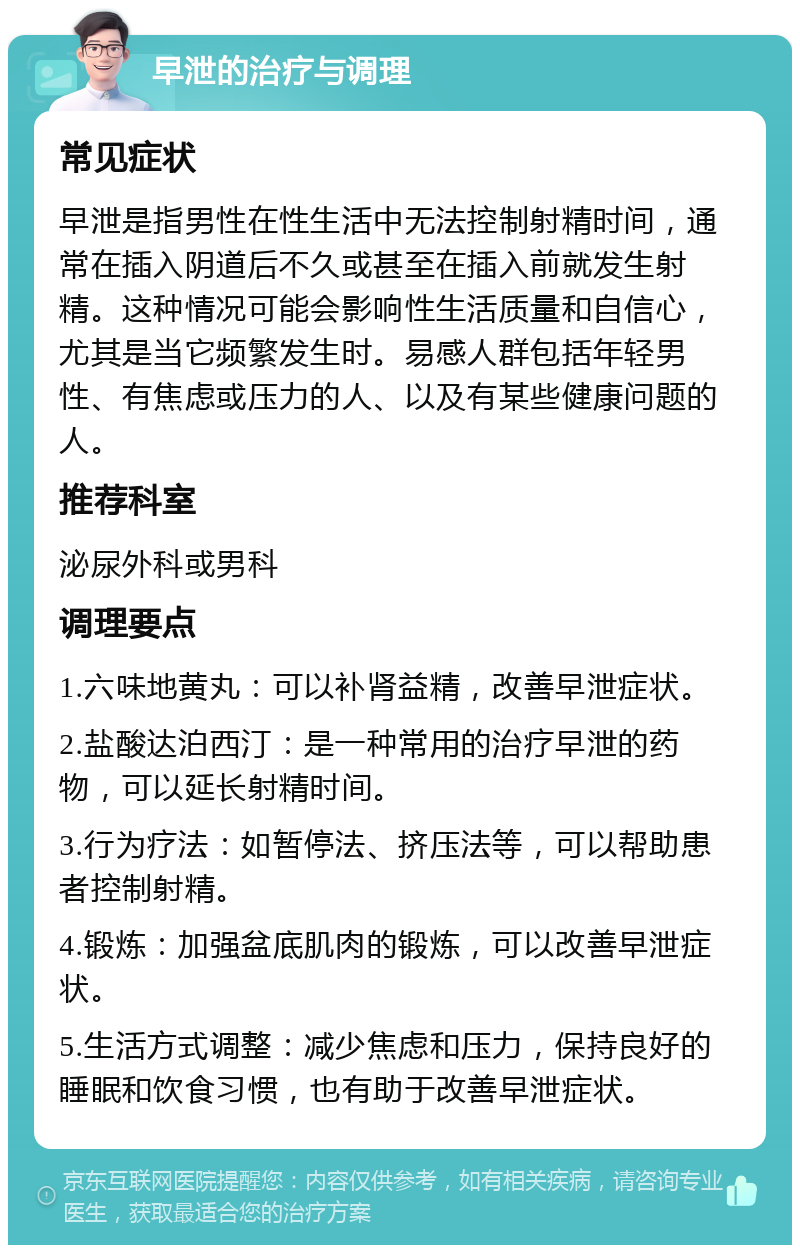 早泄的治疗与调理 常见症状 早泄是指男性在性生活中无法控制射精时间，通常在插入阴道后不久或甚至在插入前就发生射精。这种情况可能会影响性生活质量和自信心，尤其是当它频繁发生时。易感人群包括年轻男性、有焦虑或压力的人、以及有某些健康问题的人。 推荐科室 泌尿外科或男科 调理要点 1.六味地黄丸：可以补肾益精，改善早泄症状。 2.盐酸达泊西汀：是一种常用的治疗早泄的药物，可以延长射精时间。 3.行为疗法：如暂停法、挤压法等，可以帮助患者控制射精。 4.锻炼：加强盆底肌肉的锻炼，可以改善早泄症状。 5.生活方式调整：减少焦虑和压力，保持良好的睡眠和饮食习惯，也有助于改善早泄症状。