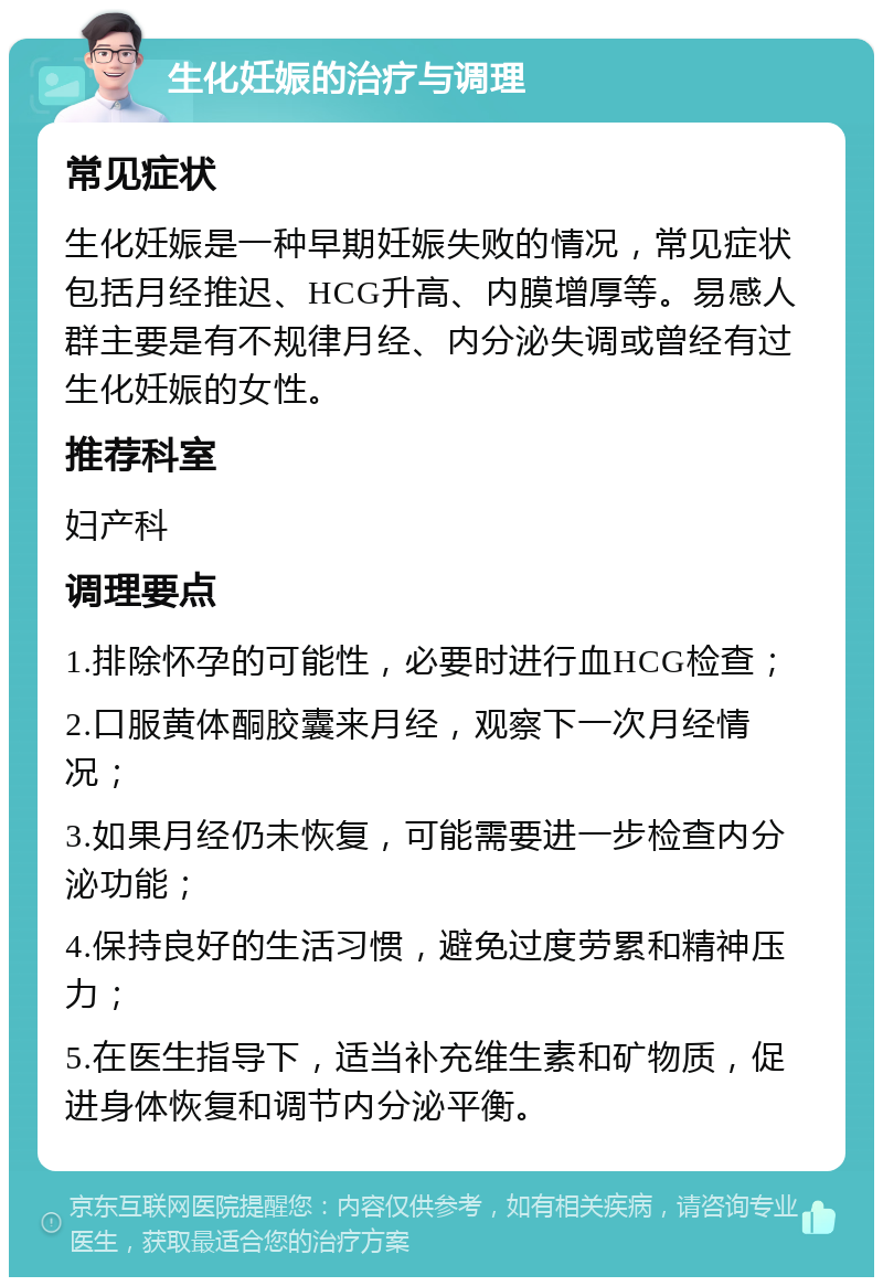 生化妊娠的治疗与调理 常见症状 生化妊娠是一种早期妊娠失败的情况，常见症状包括月经推迟、HCG升高、内膜增厚等。易感人群主要是有不规律月经、内分泌失调或曾经有过生化妊娠的女性。 推荐科室 妇产科 调理要点 1.排除怀孕的可能性，必要时进行血HCG检查； 2.口服黄体酮胶囊来月经，观察下一次月经情况； 3.如果月经仍未恢复，可能需要进一步检查内分泌功能； 4.保持良好的生活习惯，避免过度劳累和精神压力； 5.在医生指导下，适当补充维生素和矿物质，促进身体恢复和调节内分泌平衡。