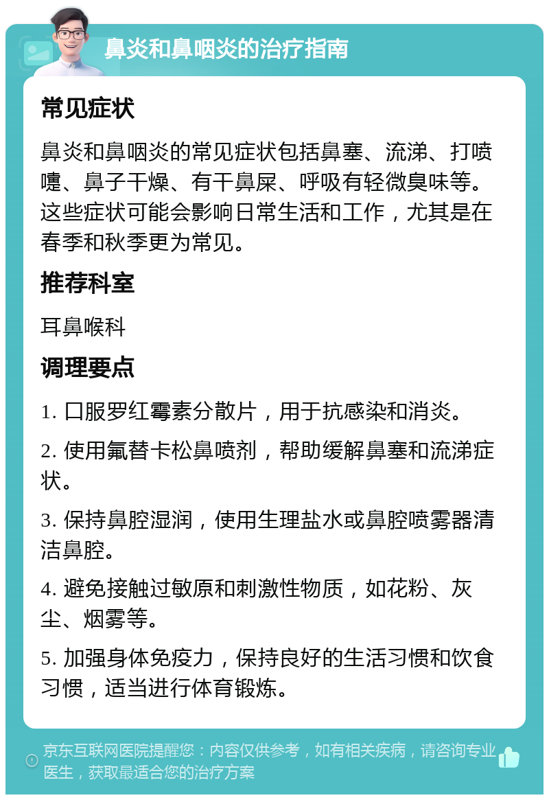 鼻炎和鼻咽炎的治疗指南 常见症状 鼻炎和鼻咽炎的常见症状包括鼻塞、流涕、打喷嚏、鼻子干燥、有干鼻屎、呼吸有轻微臭味等。这些症状可能会影响日常生活和工作，尤其是在春季和秋季更为常见。 推荐科室 耳鼻喉科 调理要点 1. 口服罗红霉素分散片，用于抗感染和消炎。 2. 使用氟替卡松鼻喷剂，帮助缓解鼻塞和流涕症状。 3. 保持鼻腔湿润，使用生理盐水或鼻腔喷雾器清洁鼻腔。 4. 避免接触过敏原和刺激性物质，如花粉、灰尘、烟雾等。 5. 加强身体免疫力，保持良好的生活习惯和饮食习惯，适当进行体育锻炼。