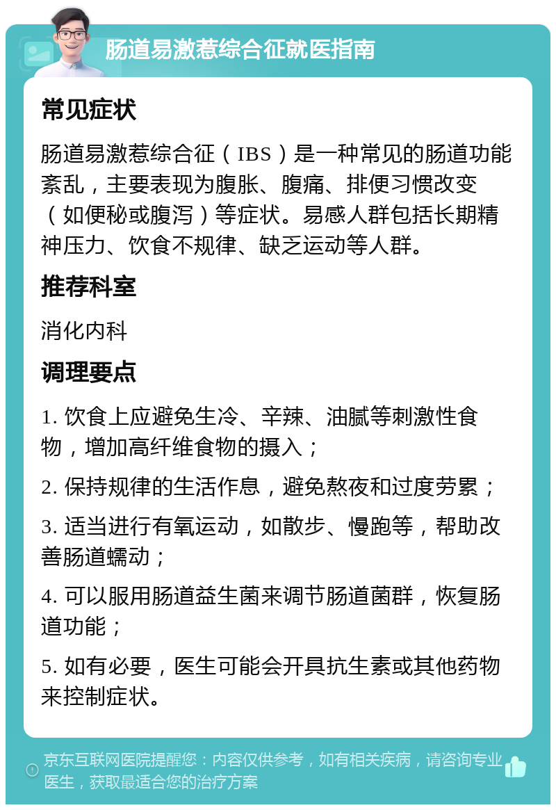 肠道易激惹综合征就医指南 常见症状 肠道易激惹综合征（IBS）是一种常见的肠道功能紊乱，主要表现为腹胀、腹痛、排便习惯改变（如便秘或腹泻）等症状。易感人群包括长期精神压力、饮食不规律、缺乏运动等人群。 推荐科室 消化内科 调理要点 1. 饮食上应避免生冷、辛辣、油腻等刺激性食物，增加高纤维食物的摄入； 2. 保持规律的生活作息，避免熬夜和过度劳累； 3. 适当进行有氧运动，如散步、慢跑等，帮助改善肠道蠕动； 4. 可以服用肠道益生菌来调节肠道菌群，恢复肠道功能； 5. 如有必要，医生可能会开具抗生素或其他药物来控制症状。