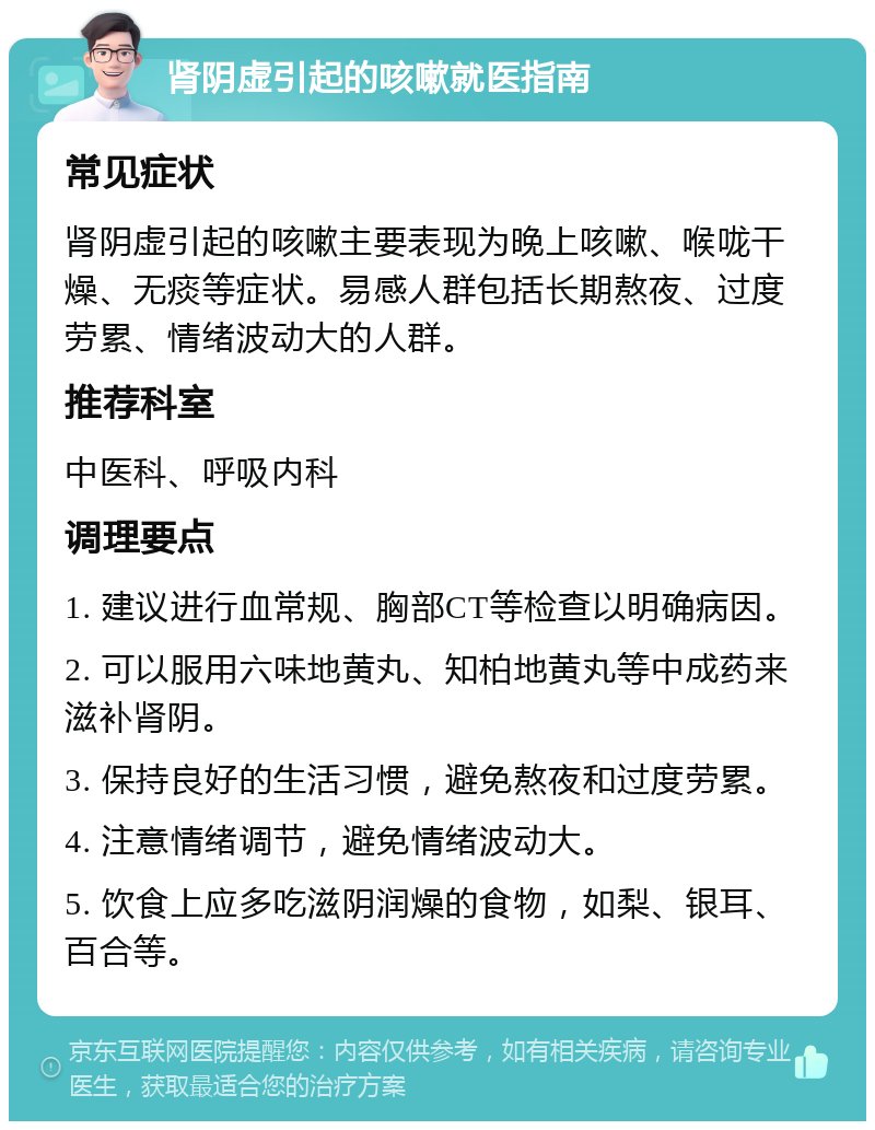 肾阴虚引起的咳嗽就医指南 常见症状 肾阴虚引起的咳嗽主要表现为晚上咳嗽、喉咙干燥、无痰等症状。易感人群包括长期熬夜、过度劳累、情绪波动大的人群。 推荐科室 中医科、呼吸内科 调理要点 1. 建议进行血常规、胸部CT等检查以明确病因。 2. 可以服用六味地黄丸、知柏地黄丸等中成药来滋补肾阴。 3. 保持良好的生活习惯，避免熬夜和过度劳累。 4. 注意情绪调节，避免情绪波动大。 5. 饮食上应多吃滋阴润燥的食物，如梨、银耳、百合等。