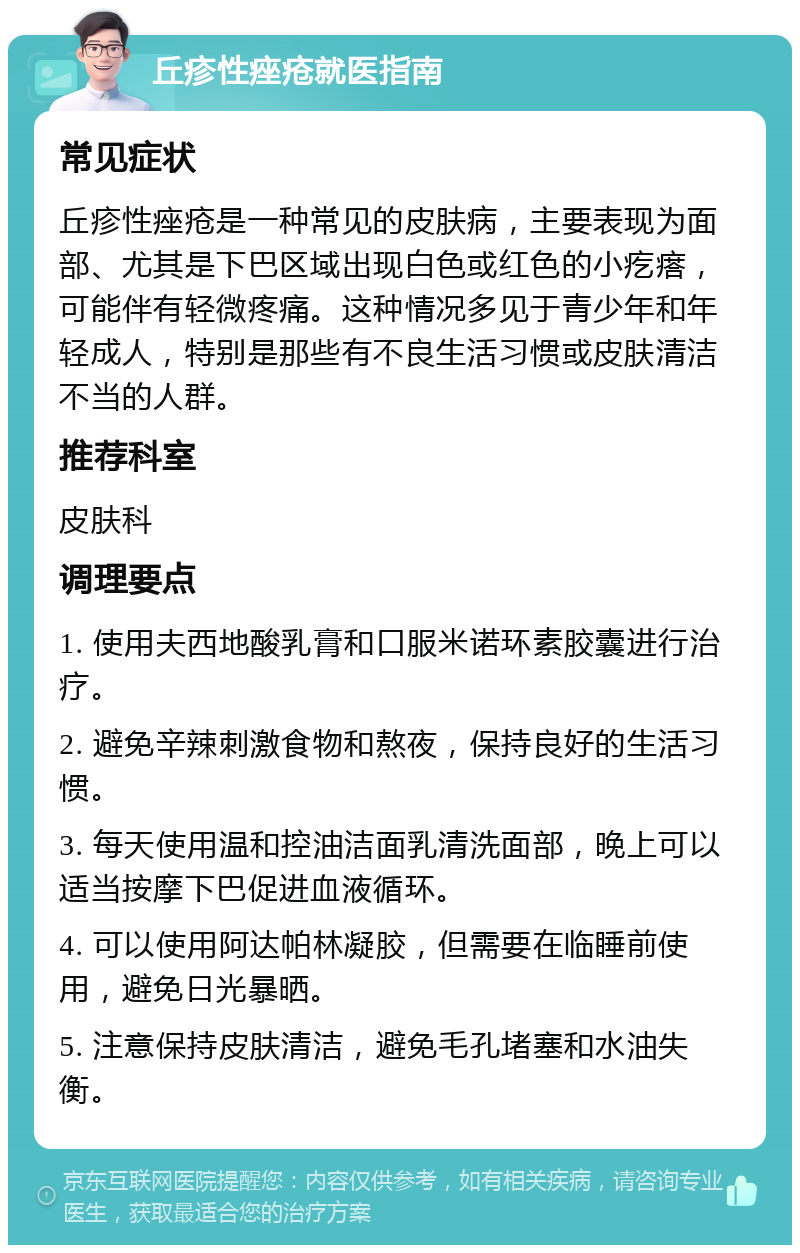 丘疹性痤疮就医指南 常见症状 丘疹性痤疮是一种常见的皮肤病，主要表现为面部、尤其是下巴区域出现白色或红色的小疙瘩，可能伴有轻微疼痛。这种情况多见于青少年和年轻成人，特别是那些有不良生活习惯或皮肤清洁不当的人群。 推荐科室 皮肤科 调理要点 1. 使用夫西地酸乳膏和口服米诺环素胶囊进行治疗。 2. 避免辛辣刺激食物和熬夜，保持良好的生活习惯。 3. 每天使用温和控油洁面乳清洗面部，晚上可以适当按摩下巴促进血液循环。 4. 可以使用阿达帕林凝胶，但需要在临睡前使用，避免日光暴晒。 5. 注意保持皮肤清洁，避免毛孔堵塞和水油失衡。