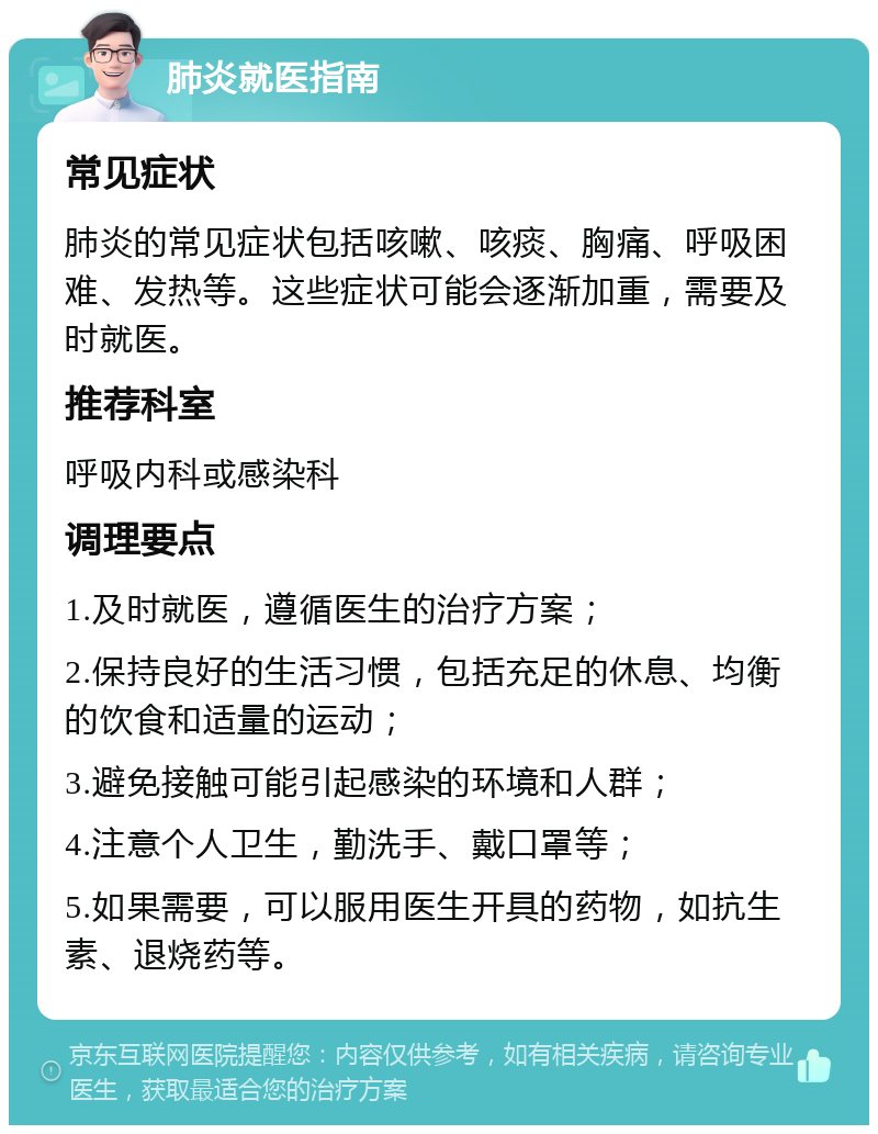 肺炎就医指南 常见症状 肺炎的常见症状包括咳嗽、咳痰、胸痛、呼吸困难、发热等。这些症状可能会逐渐加重，需要及时就医。 推荐科室 呼吸内科或感染科 调理要点 1.及时就医，遵循医生的治疗方案； 2.保持良好的生活习惯，包括充足的休息、均衡的饮食和适量的运动； 3.避免接触可能引起感染的环境和人群； 4.注意个人卫生，勤洗手、戴口罩等； 5.如果需要，可以服用医生开具的药物，如抗生素、退烧药等。