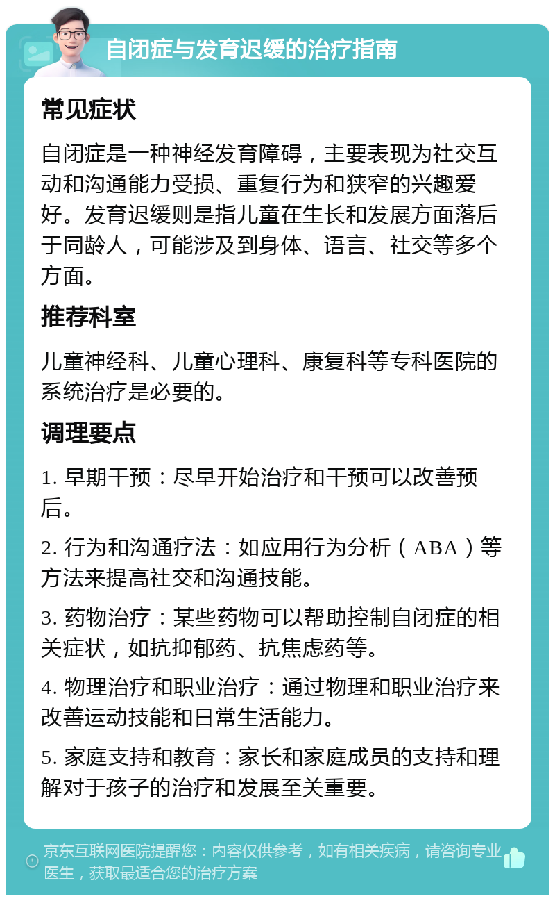 自闭症与发育迟缓的治疗指南 常见症状 自闭症是一种神经发育障碍，主要表现为社交互动和沟通能力受损、重复行为和狭窄的兴趣爱好。发育迟缓则是指儿童在生长和发展方面落后于同龄人，可能涉及到身体、语言、社交等多个方面。 推荐科室 儿童神经科、儿童心理科、康复科等专科医院的系统治疗是必要的。 调理要点 1. 早期干预：尽早开始治疗和干预可以改善预后。 2. 行为和沟通疗法：如应用行为分析（ABA）等方法来提高社交和沟通技能。 3. 药物治疗：某些药物可以帮助控制自闭症的相关症状，如抗抑郁药、抗焦虑药等。 4. 物理治疗和职业治疗：通过物理和职业治疗来改善运动技能和日常生活能力。 5. 家庭支持和教育：家长和家庭成员的支持和理解对于孩子的治疗和发展至关重要。