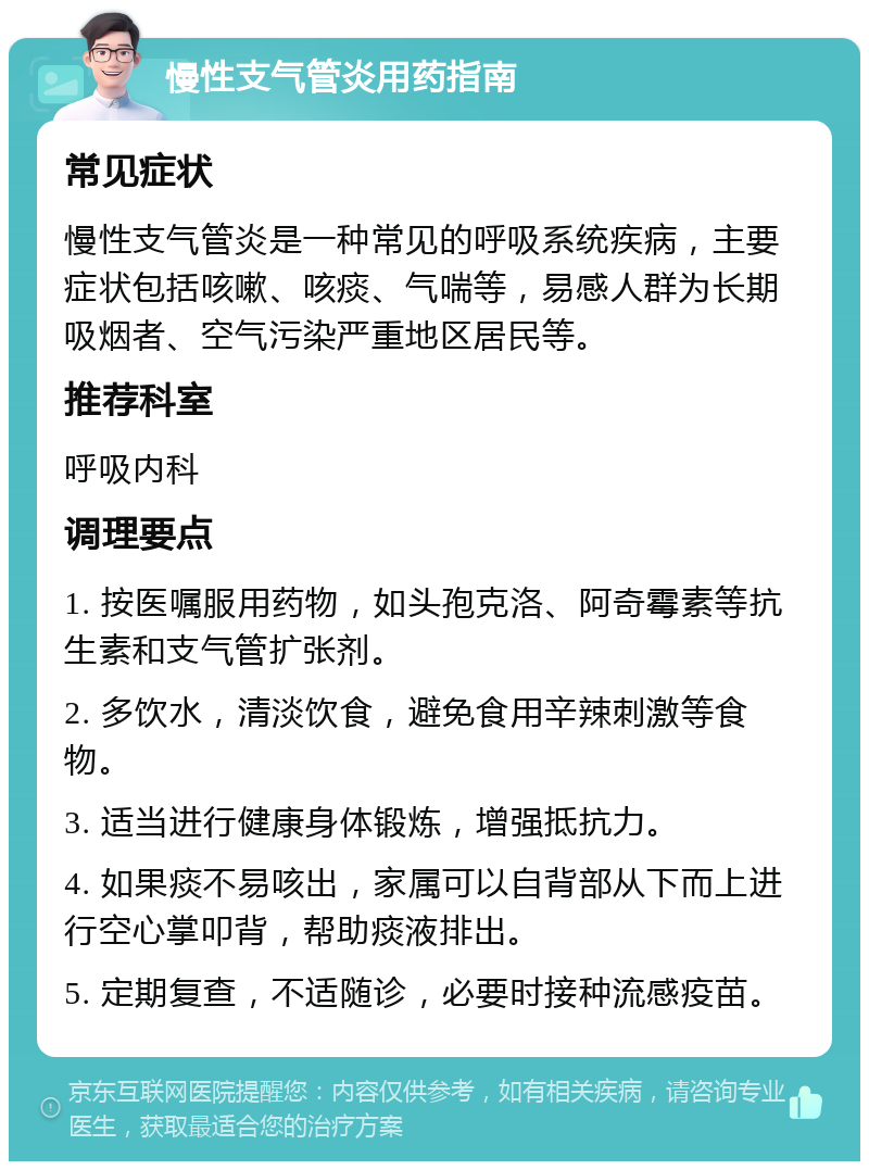 慢性支气管炎用药指南 常见症状 慢性支气管炎是一种常见的呼吸系统疾病，主要症状包括咳嗽、咳痰、气喘等，易感人群为长期吸烟者、空气污染严重地区居民等。 推荐科室 呼吸内科 调理要点 1. 按医嘱服用药物，如头孢克洛、阿奇霉素等抗生素和支气管扩张剂。 2. 多饮水，清淡饮食，避免食用辛辣刺激等食物。 3. 适当进行健康身体锻炼，增强抵抗力。 4. 如果痰不易咳出，家属可以自背部从下而上进行空心掌叩背，帮助痰液排出。 5. 定期复查，不适随诊，必要时接种流感疫苗。