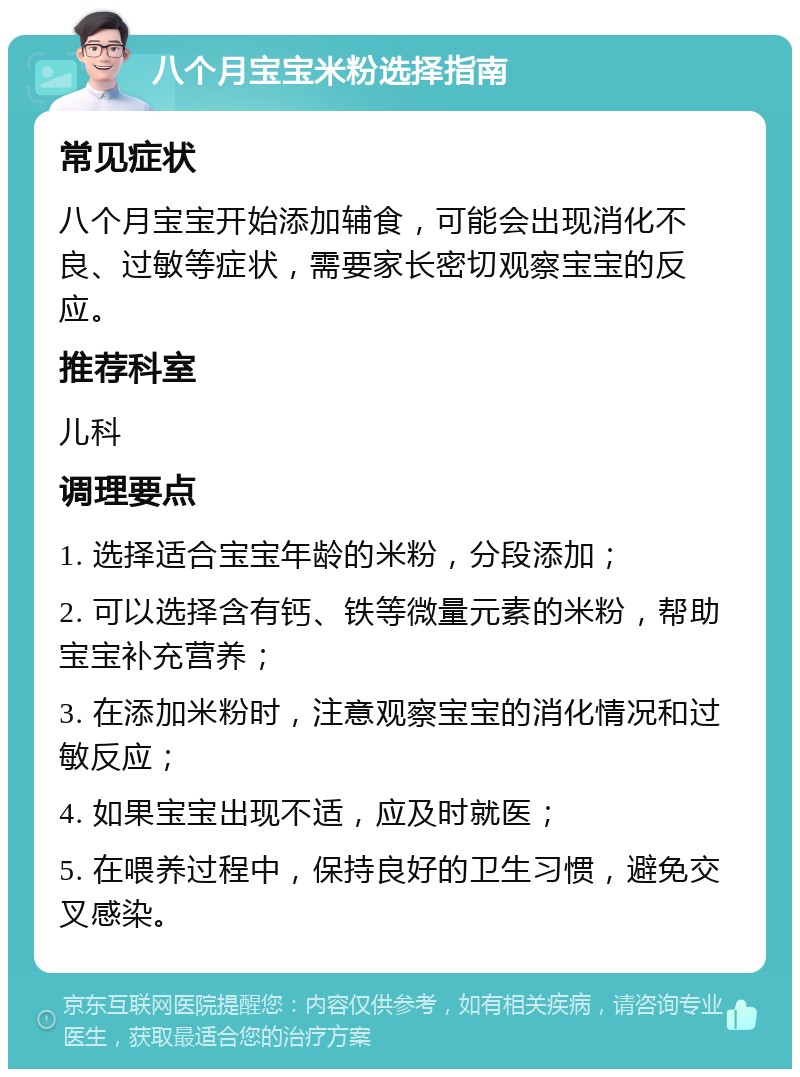 八个月宝宝米粉选择指南 常见症状 八个月宝宝开始添加辅食，可能会出现消化不良、过敏等症状，需要家长密切观察宝宝的反应。 推荐科室 儿科 调理要点 1. 选择适合宝宝年龄的米粉，分段添加； 2. 可以选择含有钙、铁等微量元素的米粉，帮助宝宝补充营养； 3. 在添加米粉时，注意观察宝宝的消化情况和过敏反应； 4. 如果宝宝出现不适，应及时就医； 5. 在喂养过程中，保持良好的卫生习惯，避免交叉感染。