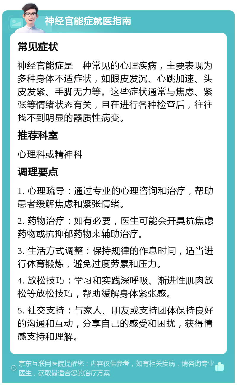 神经官能症就医指南 常见症状 神经官能症是一种常见的心理疾病，主要表现为多种身体不适症状，如眼皮发沉、心跳加速、头皮发紧、手脚无力等。这些症状通常与焦虑、紧张等情绪状态有关，且在进行各种检查后，往往找不到明显的器质性病变。 推荐科室 心理科或精神科 调理要点 1. 心理疏导：通过专业的心理咨询和治疗，帮助患者缓解焦虑和紧张情绪。 2. 药物治疗：如有必要，医生可能会开具抗焦虑药物或抗抑郁药物来辅助治疗。 3. 生活方式调整：保持规律的作息时间，适当进行体育锻炼，避免过度劳累和压力。 4. 放松技巧：学习和实践深呼吸、渐进性肌肉放松等放松技巧，帮助缓解身体紧张感。 5. 社交支持：与家人、朋友或支持团体保持良好的沟通和互动，分享自己的感受和困扰，获得情感支持和理解。