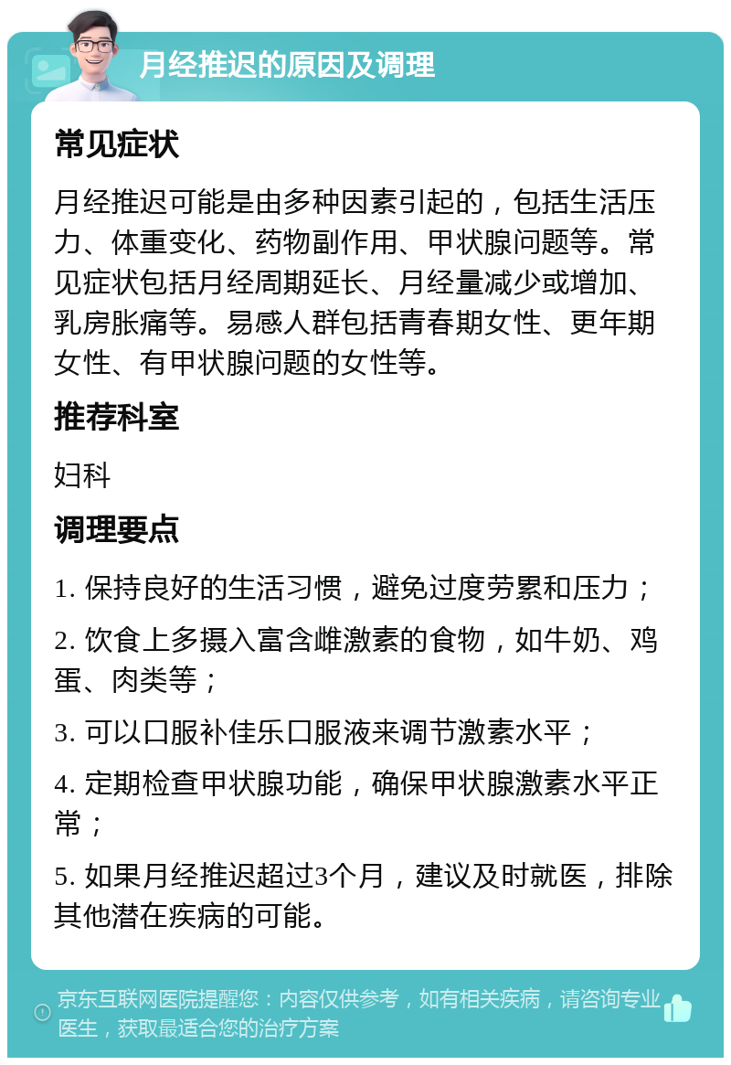 月经推迟的原因及调理 常见症状 月经推迟可能是由多种因素引起的，包括生活压力、体重变化、药物副作用、甲状腺问题等。常见症状包括月经周期延长、月经量减少或增加、乳房胀痛等。易感人群包括青春期女性、更年期女性、有甲状腺问题的女性等。 推荐科室 妇科 调理要点 1. 保持良好的生活习惯，避免过度劳累和压力； 2. 饮食上多摄入富含雌激素的食物，如牛奶、鸡蛋、肉类等； 3. 可以口服补佳乐口服液来调节激素水平； 4. 定期检查甲状腺功能，确保甲状腺激素水平正常； 5. 如果月经推迟超过3个月，建议及时就医，排除其他潜在疾病的可能。