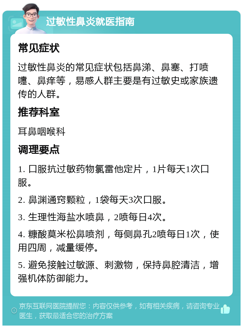 过敏性鼻炎就医指南 常见症状 过敏性鼻炎的常见症状包括鼻涕、鼻塞、打喷嚏、鼻痒等，易感人群主要是有过敏史或家族遗传的人群。 推荐科室 耳鼻咽喉科 调理要点 1. 口服抗过敏药物氯雷他定片，1片每天1次口服。 2. 鼻渊通窍颗粒，1袋每天3次口服。 3. 生理性海盐水喷鼻，2喷每日4次。 4. 糠酸莫米松鼻喷剂，每侧鼻孔2喷每日1次，使用四周，减量缓停。 5. 避免接触过敏源、刺激物，保持鼻腔清洁，增强机体防御能力。