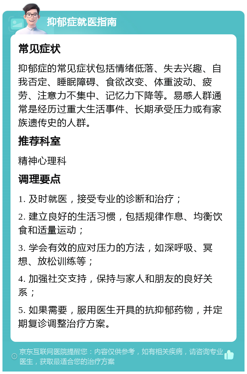 抑郁症就医指南 常见症状 抑郁症的常见症状包括情绪低落、失去兴趣、自我否定、睡眠障碍、食欲改变、体重波动、疲劳、注意力不集中、记忆力下降等。易感人群通常是经历过重大生活事件、长期承受压力或有家族遗传史的人群。 推荐科室 精神心理科 调理要点 1. 及时就医，接受专业的诊断和治疗； 2. 建立良好的生活习惯，包括规律作息、均衡饮食和适量运动； 3. 学会有效的应对压力的方法，如深呼吸、冥想、放松训练等； 4. 加强社交支持，保持与家人和朋友的良好关系； 5. 如果需要，服用医生开具的抗抑郁药物，并定期复诊调整治疗方案。