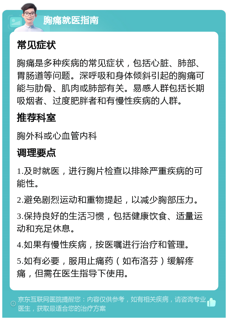 胸痛就医指南 常见症状 胸痛是多种疾病的常见症状，包括心脏、肺部、胃肠道等问题。深呼吸和身体倾斜引起的胸痛可能与肋骨、肌肉或肺部有关。易感人群包括长期吸烟者、过度肥胖者和有慢性疾病的人群。 推荐科室 胸外科或心血管内科 调理要点 1.及时就医，进行胸片检查以排除严重疾病的可能性。 2.避免剧烈运动和重物提起，以减少胸部压力。 3.保持良好的生活习惯，包括健康饮食、适量运动和充足休息。 4.如果有慢性疾病，按医嘱进行治疗和管理。 5.如有必要，服用止痛药（如布洛芬）缓解疼痛，但需在医生指导下使用。