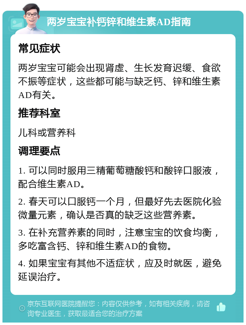 两岁宝宝补钙锌和维生素AD指南 常见症状 两岁宝宝可能会出现肾虚、生长发育迟缓、食欲不振等症状，这些都可能与缺乏钙、锌和维生素AD有关。 推荐科室 儿科或营养科 调理要点 1. 可以同时服用三精葡萄糖酸钙和酸锌口服液，配合维生素AD。 2. 春天可以口服钙一个月，但最好先去医院化验微量元素，确认是否真的缺乏这些营养素。 3. 在补充营养素的同时，注意宝宝的饮食均衡，多吃富含钙、锌和维生素AD的食物。 4. 如果宝宝有其他不适症状，应及时就医，避免延误治疗。