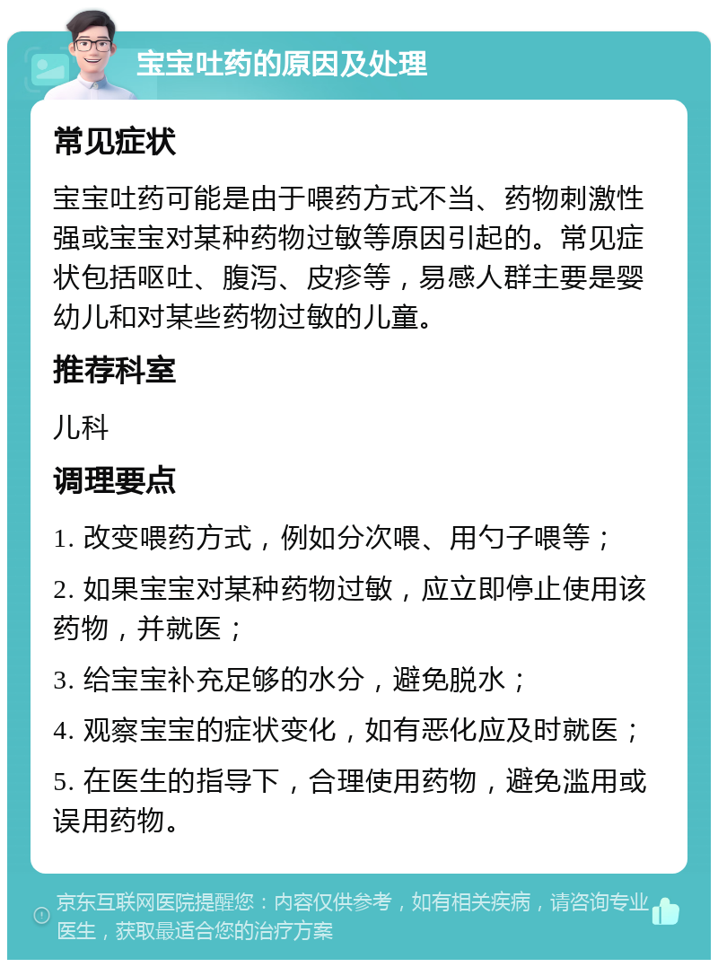 宝宝吐药的原因及处理 常见症状 宝宝吐药可能是由于喂药方式不当、药物刺激性强或宝宝对某种药物过敏等原因引起的。常见症状包括呕吐、腹泻、皮疹等，易感人群主要是婴幼儿和对某些药物过敏的儿童。 推荐科室 儿科 调理要点 1. 改变喂药方式，例如分次喂、用勺子喂等； 2. 如果宝宝对某种药物过敏，应立即停止使用该药物，并就医； 3. 给宝宝补充足够的水分，避免脱水； 4. 观察宝宝的症状变化，如有恶化应及时就医； 5. 在医生的指导下，合理使用药物，避免滥用或误用药物。