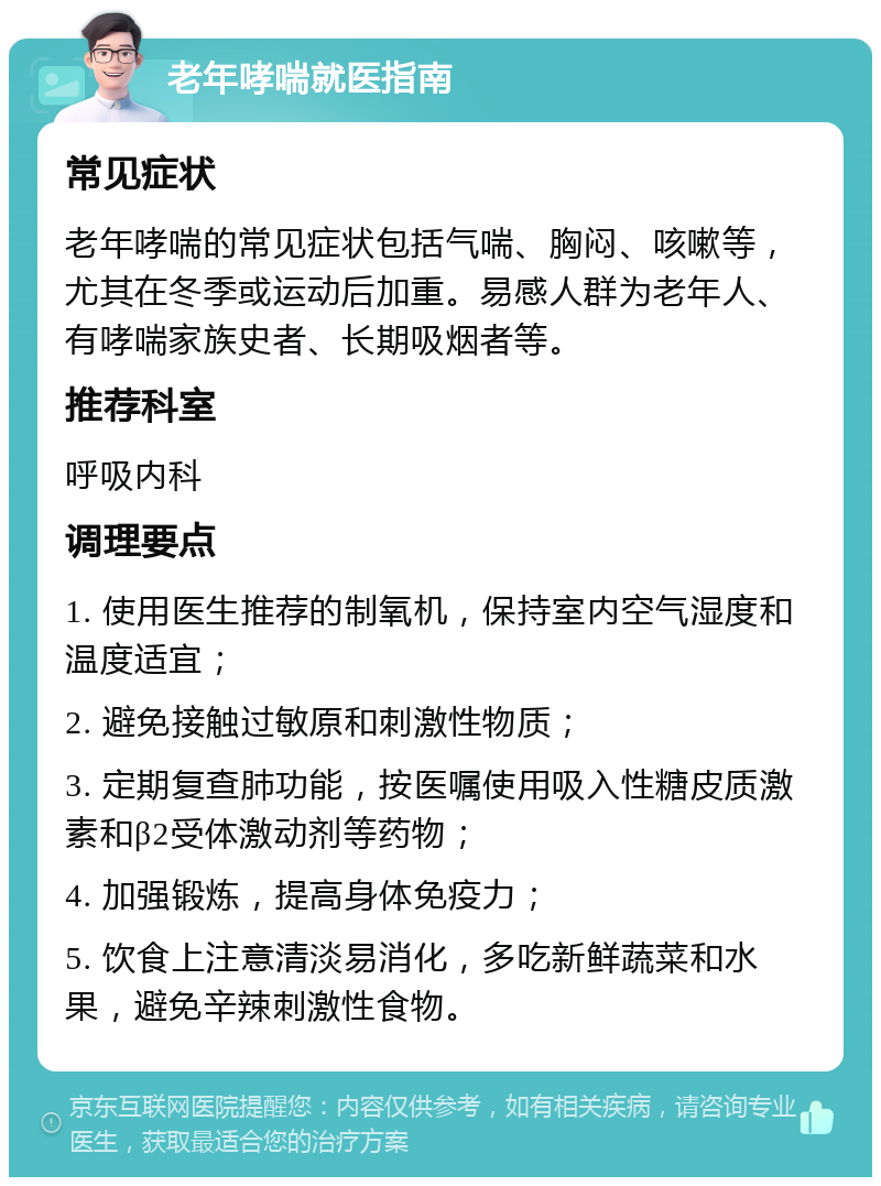 老年哮喘就医指南 常见症状 老年哮喘的常见症状包括气喘、胸闷、咳嗽等，尤其在冬季或运动后加重。易感人群为老年人、有哮喘家族史者、长期吸烟者等。 推荐科室 呼吸内科 调理要点 1. 使用医生推荐的制氧机，保持室内空气湿度和温度适宜； 2. 避免接触过敏原和刺激性物质； 3. 定期复查肺功能，按医嘱使用吸入性糖皮质激素和β2受体激动剂等药物； 4. 加强锻炼，提高身体免疫力； 5. 饮食上注意清淡易消化，多吃新鲜蔬菜和水果，避免辛辣刺激性食物。