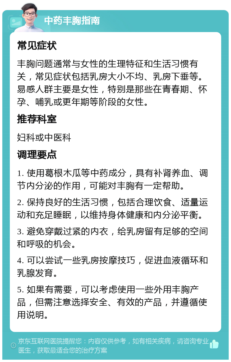 中药丰胸指南 常见症状 丰胸问题通常与女性的生理特征和生活习惯有关，常见症状包括乳房大小不均、乳房下垂等。易感人群主要是女性，特别是那些在青春期、怀孕、哺乳或更年期等阶段的女性。 推荐科室 妇科或中医科 调理要点 1. 使用葛根木瓜等中药成分，具有补肾养血、调节内分泌的作用，可能对丰胸有一定帮助。 2. 保持良好的生活习惯，包括合理饮食、适量运动和充足睡眠，以维持身体健康和内分泌平衡。 3. 避免穿戴过紧的内衣，给乳房留有足够的空间和呼吸的机会。 4. 可以尝试一些乳房按摩技巧，促进血液循环和乳腺发育。 5. 如果有需要，可以考虑使用一些外用丰胸产品，但需注意选择安全、有效的产品，并遵循使用说明。