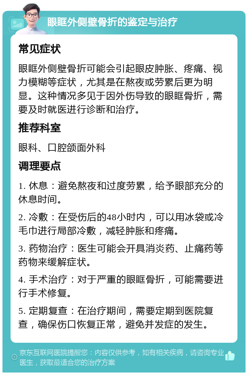 眼眶外侧壁骨折的鉴定与治疗 常见症状 眼眶外侧壁骨折可能会引起眼皮肿胀、疼痛、视力模糊等症状，尤其是在熬夜或劳累后更为明显。这种情况多见于因外伤导致的眼眶骨折，需要及时就医进行诊断和治疗。 推荐科室 眼科、口腔颌面外科 调理要点 1. 休息：避免熬夜和过度劳累，给予眼部充分的休息时间。 2. 冷敷：在受伤后的48小时内，可以用冰袋或冷毛巾进行局部冷敷，减轻肿胀和疼痛。 3. 药物治疗：医生可能会开具消炎药、止痛药等药物来缓解症状。 4. 手术治疗：对于严重的眼眶骨折，可能需要进行手术修复。 5. 定期复查：在治疗期间，需要定期到医院复查，确保伤口恢复正常，避免并发症的发生。