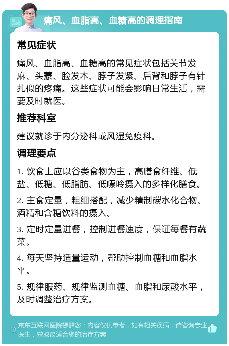 痛风、血脂高、血糖高的调理指南 常见症状 痛风、血脂高、血糖高的常见症状包括关节发麻、头蒙、脸发木、脖子发紧、后背和脖子有针扎似的疼痛。这些症状可能会影响日常生活，需要及时就医。 推荐科室 建议就诊于内分泌科或风湿免疫科。 调理要点 1. 饮食上应以谷类食物为主，高膳食纤维、低盐、低糖、低脂肪、低嘌呤摄入的多样化膳食。 2. 主食定量，粗细搭配，减少精制碳水化合物、酒精和含糖饮料的摄入。 3. 定时定量进餐，控制进餐速度，保证每餐有蔬菜。 4. 每天坚持适量运动，帮助控制血糖和血脂水平。 5. 规律服药、规律监测血糖、血脂和尿酸水平，及时调整治疗方案。