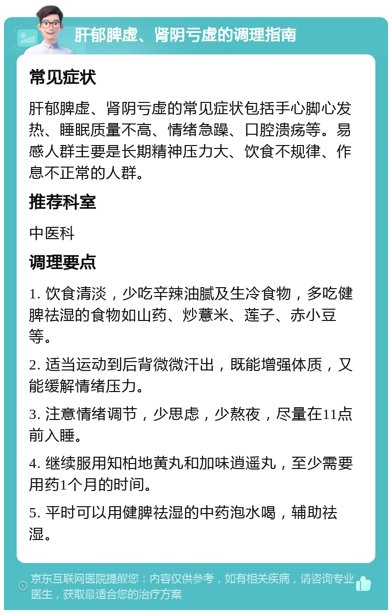 肝郁脾虚、肾阴亏虚的调理指南 常见症状 肝郁脾虚、肾阴亏虚的常见症状包括手心脚心发热、睡眠质量不高、情绪急躁、口腔溃疡等。易感人群主要是长期精神压力大、饮食不规律、作息不正常的人群。 推荐科室 中医科 调理要点 1. 饮食清淡，少吃辛辣油腻及生冷食物，多吃健脾祛湿的食物如山药、炒薏米、莲子、赤小豆等。 2. 适当运动到后背微微汗出，既能增强体质，又能缓解情绪压力。 3. 注意情绪调节，少思虑，少熬夜，尽量在11点前入睡。 4. 继续服用知柏地黄丸和加味逍遥丸，至少需要用药1个月的时间。 5. 平时可以用健脾祛湿的中药泡水喝，辅助祛湿。