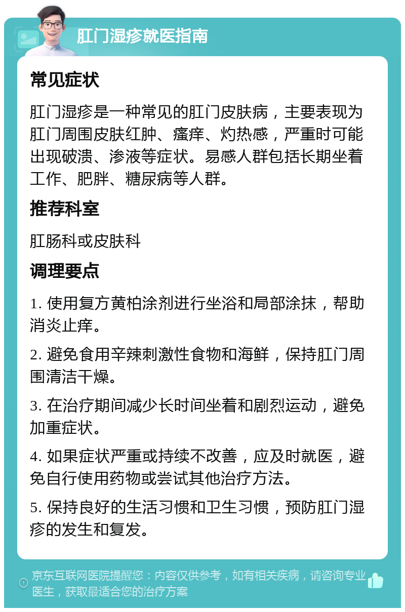 肛门湿疹就医指南 常见症状 肛门湿疹是一种常见的肛门皮肤病，主要表现为肛门周围皮肤红肿、瘙痒、灼热感，严重时可能出现破溃、渗液等症状。易感人群包括长期坐着工作、肥胖、糖尿病等人群。 推荐科室 肛肠科或皮肤科 调理要点 1. 使用复方黄柏涂剂进行坐浴和局部涂抹，帮助消炎止痒。 2. 避免食用辛辣刺激性食物和海鲜，保持肛门周围清洁干燥。 3. 在治疗期间减少长时间坐着和剧烈运动，避免加重症状。 4. 如果症状严重或持续不改善，应及时就医，避免自行使用药物或尝试其他治疗方法。 5. 保持良好的生活习惯和卫生习惯，预防肛门湿疹的发生和复发。