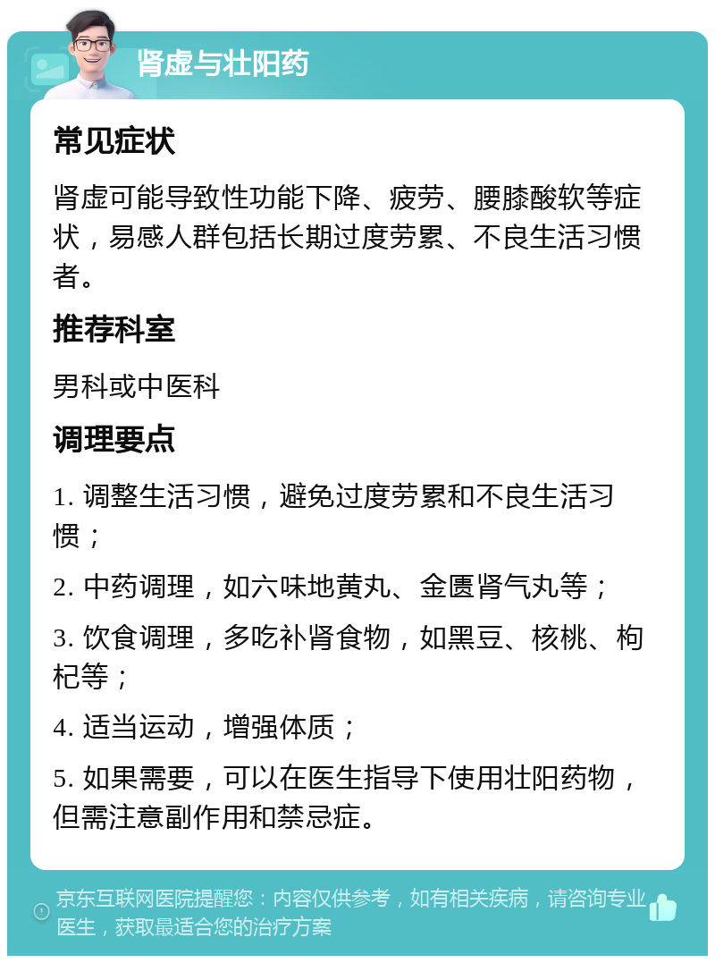 肾虚与壮阳药 常见症状 肾虚可能导致性功能下降、疲劳、腰膝酸软等症状，易感人群包括长期过度劳累、不良生活习惯者。 推荐科室 男科或中医科 调理要点 1. 调整生活习惯，避免过度劳累和不良生活习惯； 2. 中药调理，如六味地黄丸、金匮肾气丸等； 3. 饮食调理，多吃补肾食物，如黑豆、核桃、枸杞等； 4. 适当运动，增强体质； 5. 如果需要，可以在医生指导下使用壮阳药物，但需注意副作用和禁忌症。