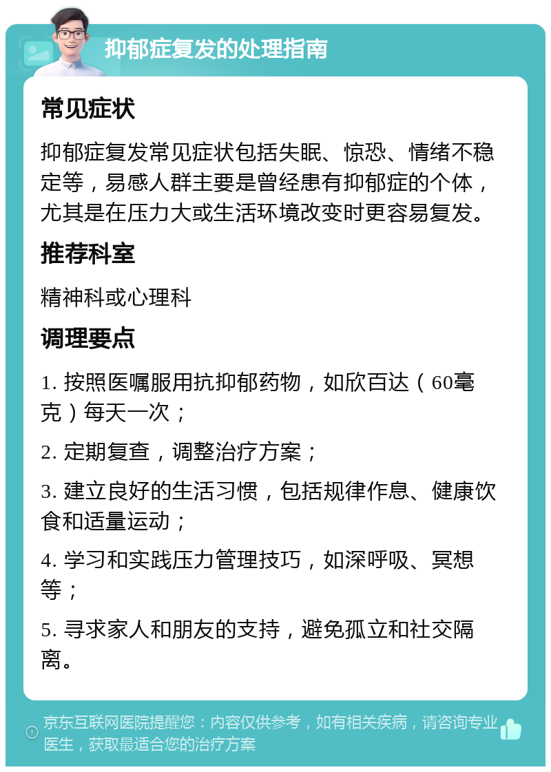 抑郁症复发的处理指南 常见症状 抑郁症复发常见症状包括失眠、惊恐、情绪不稳定等，易感人群主要是曾经患有抑郁症的个体，尤其是在压力大或生活环境改变时更容易复发。 推荐科室 精神科或心理科 调理要点 1. 按照医嘱服用抗抑郁药物，如欣百达（60毫克）每天一次； 2. 定期复查，调整治疗方案； 3. 建立良好的生活习惯，包括规律作息、健康饮食和适量运动； 4. 学习和实践压力管理技巧，如深呼吸、冥想等； 5. 寻求家人和朋友的支持，避免孤立和社交隔离。