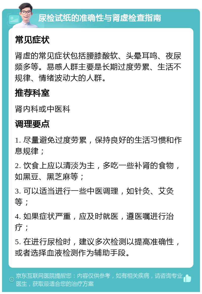 尿检试纸的准确性与肾虚检查指南 常见症状 肾虚的常见症状包括腰膝酸软、头晕耳鸣、夜尿频多等。易感人群主要是长期过度劳累、生活不规律、情绪波动大的人群。 推荐科室 肾内科或中医科 调理要点 1. 尽量避免过度劳累，保持良好的生活习惯和作息规律； 2. 饮食上应以清淡为主，多吃一些补肾的食物，如黑豆、黑芝麻等； 3. 可以适当进行一些中医调理，如针灸、艾灸等； 4. 如果症状严重，应及时就医，遵医嘱进行治疗； 5. 在进行尿检时，建议多次检测以提高准确性，或者选择血液检测作为辅助手段。