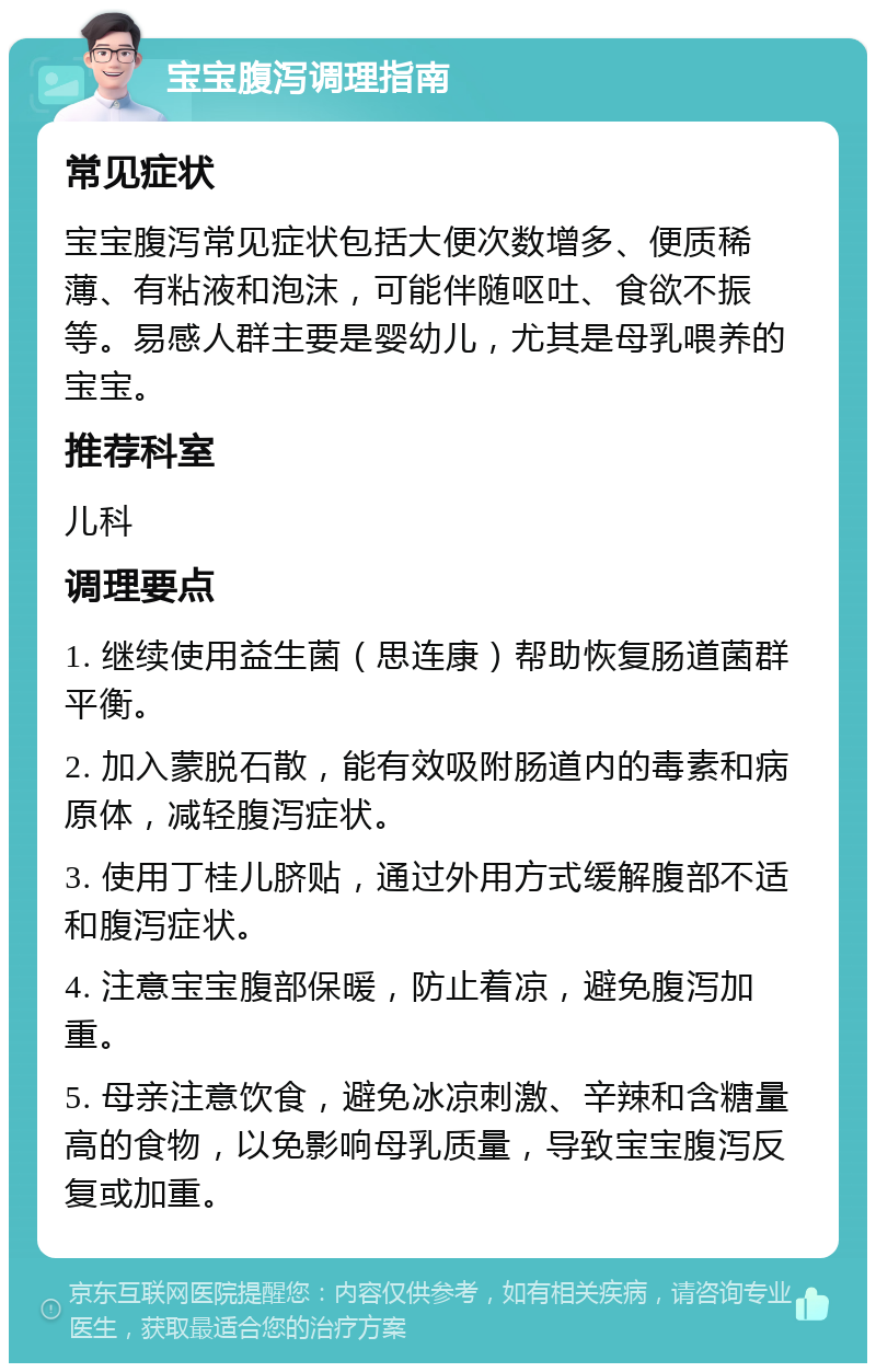 宝宝腹泻调理指南 常见症状 宝宝腹泻常见症状包括大便次数增多、便质稀薄、有粘液和泡沫，可能伴随呕吐、食欲不振等。易感人群主要是婴幼儿，尤其是母乳喂养的宝宝。 推荐科室 儿科 调理要点 1. 继续使用益生菌（思连康）帮助恢复肠道菌群平衡。 2. 加入蒙脱石散，能有效吸附肠道内的毒素和病原体，减轻腹泻症状。 3. 使用丁桂儿脐贴，通过外用方式缓解腹部不适和腹泻症状。 4. 注意宝宝腹部保暖，防止着凉，避免腹泻加重。 5. 母亲注意饮食，避免冰凉刺激、辛辣和含糖量高的食物，以免影响母乳质量，导致宝宝腹泻反复或加重。