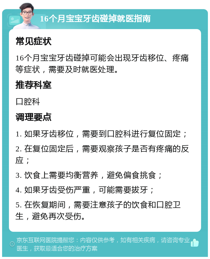 16个月宝宝牙齿碰掉就医指南 常见症状 16个月宝宝牙齿碰掉可能会出现牙齿移位、疼痛等症状，需要及时就医处理。 推荐科室 口腔科 调理要点 1. 如果牙齿移位，需要到口腔科进行复位固定； 2. 在复位固定后，需要观察孩子是否有疼痛的反应； 3. 饮食上需要均衡营养，避免偏食挑食； 4. 如果牙齿受伤严重，可能需要拔牙； 5. 在恢复期间，需要注意孩子的饮食和口腔卫生，避免再次受伤。