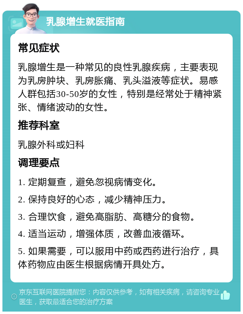 乳腺增生就医指南 常见症状 乳腺增生是一种常见的良性乳腺疾病，主要表现为乳房肿块、乳房胀痛、乳头溢液等症状。易感人群包括30-50岁的女性，特别是经常处于精神紧张、情绪波动的女性。 推荐科室 乳腺外科或妇科 调理要点 1. 定期复查，避免忽视病情变化。 2. 保持良好的心态，减少精神压力。 3. 合理饮食，避免高脂肪、高糖分的食物。 4. 适当运动，增强体质，改善血液循环。 5. 如果需要，可以服用中药或西药进行治疗，具体药物应由医生根据病情开具处方。