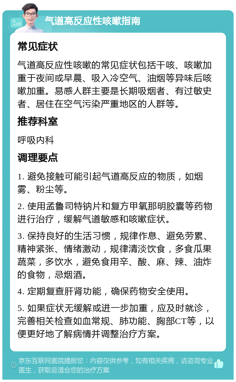 气道高反应性咳嗽指南 常见症状 气道高反应性咳嗽的常见症状包括干咳、咳嗽加重于夜间或早晨、吸入冷空气、油烟等异味后咳嗽加重。易感人群主要是长期吸烟者、有过敏史者、居住在空气污染严重地区的人群等。 推荐科室 呼吸内科 调理要点 1. 避免接触可能引起气道高反应的物质，如烟雾、粉尘等。 2. 使用孟鲁司特钠片和复方甲氧那明胶囊等药物进行治疗，缓解气道敏感和咳嗽症状。 3. 保持良好的生活习惯，规律作息、避免劳累、精神紧张、情绪激动，规律清淡饮食，多食瓜果蔬菜，多饮水，避免食用辛、酸、麻、辣、油炸的食物，忌烟酒。 4. 定期复查肝肾功能，确保药物安全使用。 5. 如果症状无缓解或进一步加重，应及时就诊，完善相关检查如血常规、肺功能、胸部CT等，以便更好地了解病情并调整治疗方案。