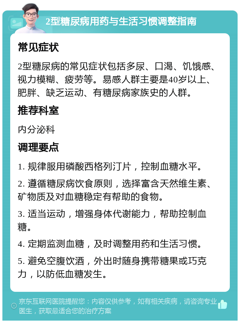 2型糖尿病用药与生活习惯调整指南 常见症状 2型糖尿病的常见症状包括多尿、口渴、饥饿感、视力模糊、疲劳等。易感人群主要是40岁以上、肥胖、缺乏运动、有糖尿病家族史的人群。 推荐科室 内分泌科 调理要点 1. 规律服用磷酸西格列汀片，控制血糖水平。 2. 遵循糖尿病饮食原则，选择富含天然维生素、矿物质及对血糖稳定有帮助的食物。 3. 适当运动，增强身体代谢能力，帮助控制血糖。 4. 定期监测血糖，及时调整用药和生活习惯。 5. 避免空腹饮酒，外出时随身携带糖果或巧克力，以防低血糖发生。