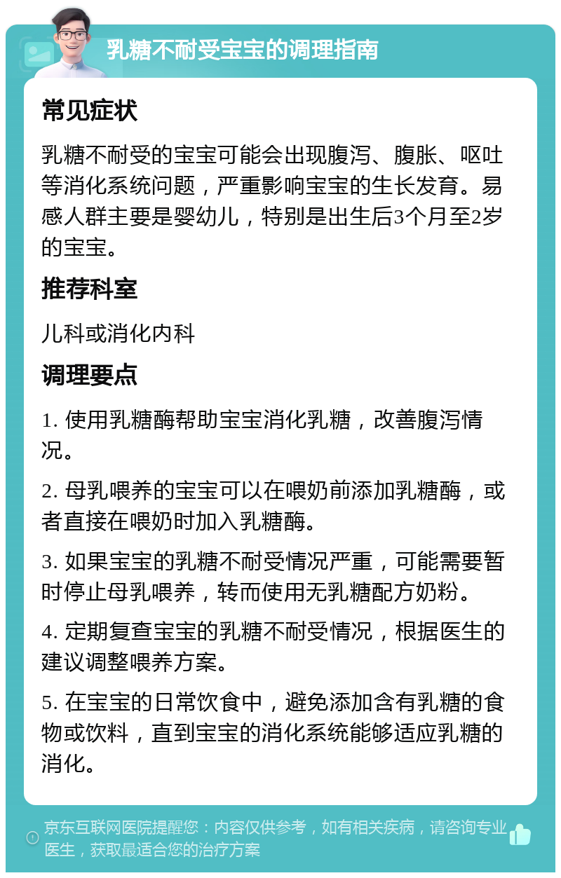 乳糖不耐受宝宝的调理指南 常见症状 乳糖不耐受的宝宝可能会出现腹泻、腹胀、呕吐等消化系统问题，严重影响宝宝的生长发育。易感人群主要是婴幼儿，特别是出生后3个月至2岁的宝宝。 推荐科室 儿科或消化内科 调理要点 1. 使用乳糖酶帮助宝宝消化乳糖，改善腹泻情况。 2. 母乳喂养的宝宝可以在喂奶前添加乳糖酶，或者直接在喂奶时加入乳糖酶。 3. 如果宝宝的乳糖不耐受情况严重，可能需要暂时停止母乳喂养，转而使用无乳糖配方奶粉。 4. 定期复查宝宝的乳糖不耐受情况，根据医生的建议调整喂养方案。 5. 在宝宝的日常饮食中，避免添加含有乳糖的食物或饮料，直到宝宝的消化系统能够适应乳糖的消化。