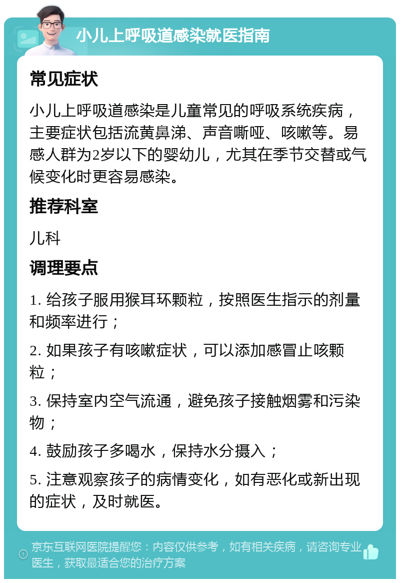 小儿上呼吸道感染就医指南 常见症状 小儿上呼吸道感染是儿童常见的呼吸系统疾病，主要症状包括流黄鼻涕、声音嘶哑、咳嗽等。易感人群为2岁以下的婴幼儿，尤其在季节交替或气候变化时更容易感染。 推荐科室 儿科 调理要点 1. 给孩子服用猴耳环颗粒，按照医生指示的剂量和频率进行； 2. 如果孩子有咳嗽症状，可以添加感冒止咳颗粒； 3. 保持室内空气流通，避免孩子接触烟雾和污染物； 4. 鼓励孩子多喝水，保持水分摄入； 5. 注意观察孩子的病情变化，如有恶化或新出现的症状，及时就医。