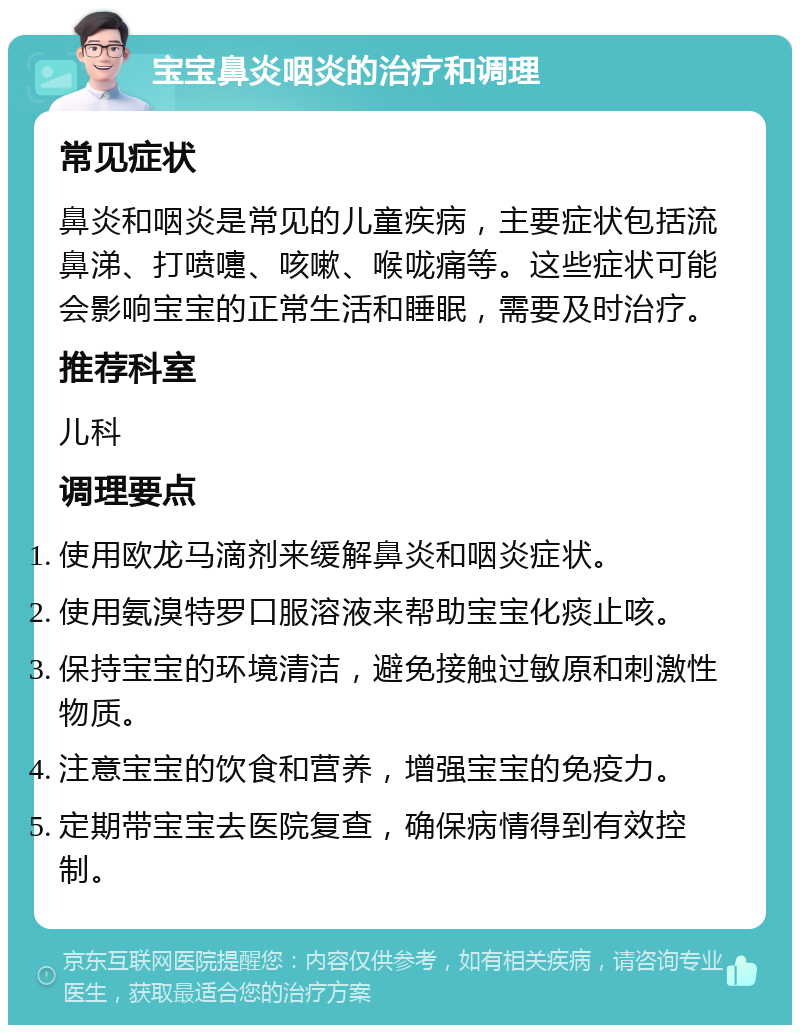 宝宝鼻炎咽炎的治疗和调理 常见症状 鼻炎和咽炎是常见的儿童疾病，主要症状包括流鼻涕、打喷嚏、咳嗽、喉咙痛等。这些症状可能会影响宝宝的正常生活和睡眠，需要及时治疗。 推荐科室 儿科 调理要点 使用欧龙马滴剂来缓解鼻炎和咽炎症状。 使用氨溴特罗口服溶液来帮助宝宝化痰止咳。 保持宝宝的环境清洁，避免接触过敏原和刺激性物质。 注意宝宝的饮食和营养，增强宝宝的免疫力。 定期带宝宝去医院复查，确保病情得到有效控制。