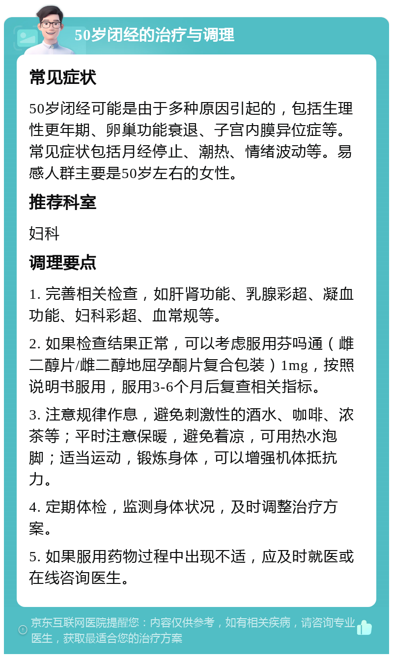 50岁闭经的治疗与调理 常见症状 50岁闭经可能是由于多种原因引起的，包括生理性更年期、卵巢功能衰退、子宫内膜异位症等。常见症状包括月经停止、潮热、情绪波动等。易感人群主要是50岁左右的女性。 推荐科室 妇科 调理要点 1. 完善相关检查，如肝肾功能、乳腺彩超、凝血功能、妇科彩超、血常规等。 2. 如果检查结果正常，可以考虑服用芬吗通（雌二醇片/雌二醇地屈孕酮片复合包装）1mg，按照说明书服用，服用3-6个月后复查相关指标。 3. 注意规律作息，避免刺激性的酒水、咖啡、浓茶等；平时注意保暖，避免着凉，可用热水泡脚；适当运动，锻炼身体，可以增强机体抵抗力。 4. 定期体检，监测身体状况，及时调整治疗方案。 5. 如果服用药物过程中出现不适，应及时就医或在线咨询医生。