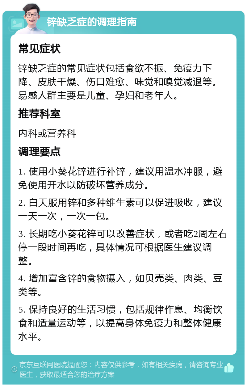 锌缺乏症的调理指南 常见症状 锌缺乏症的常见症状包括食欲不振、免疫力下降、皮肤干燥、伤口难愈、味觉和嗅觉减退等。易感人群主要是儿童、孕妇和老年人。 推荐科室 内科或营养科 调理要点 1. 使用小葵花锌进行补锌，建议用温水冲服，避免使用开水以防破坏营养成分。 2. 白天服用锌和多种维生素可以促进吸收，建议一天一次，一次一包。 3. 长期吃小葵花锌可以改善症状，或者吃2周左右停一段时间再吃，具体情况可根据医生建议调整。 4. 增加富含锌的食物摄入，如贝壳类、肉类、豆类等。 5. 保持良好的生活习惯，包括规律作息、均衡饮食和适量运动等，以提高身体免疫力和整体健康水平。