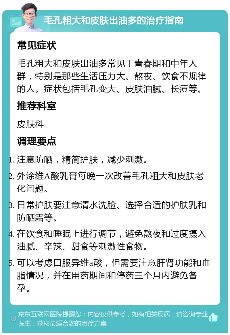 毛孔粗大和皮肤出油多的治疗指南 常见症状 毛孔粗大和皮肤出油多常见于青春期和中年人群，特别是那些生活压力大、熬夜、饮食不规律的人。症状包括毛孔变大、皮肤油腻、长痘等。 推荐科室 皮肤科 调理要点 注意防晒，精简护肤，减少刺激。 外涂维A酸乳膏每晚一次改善毛孔粗大和皮肤老化问题。 日常护肤要注意清水洗脸、选择合适的护肤乳和防晒霜等。 在饮食和睡眠上进行调节，避免熬夜和过度摄入油腻、辛辣、甜食等刺激性食物。 可以考虑口服异维a酸，但需要注意肝肾功能和血脂情况，并在用药期间和停药三个月内避免备孕。