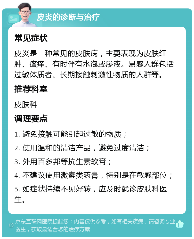 皮炎的诊断与治疗 常见症状 皮炎是一种常见的皮肤病，主要表现为皮肤红肿、瘙痒、有时伴有水泡或渗液。易感人群包括过敏体质者、长期接触刺激性物质的人群等。 推荐科室 皮肤科 调理要点 1. 避免接触可能引起过敏的物质； 2. 使用温和的清洁产品，避免过度清洁； 3. 外用百多邦等抗生素软膏； 4. 不建议使用激素类药膏，特别是在敏感部位； 5. 如症状持续不见好转，应及时就诊皮肤科医生。