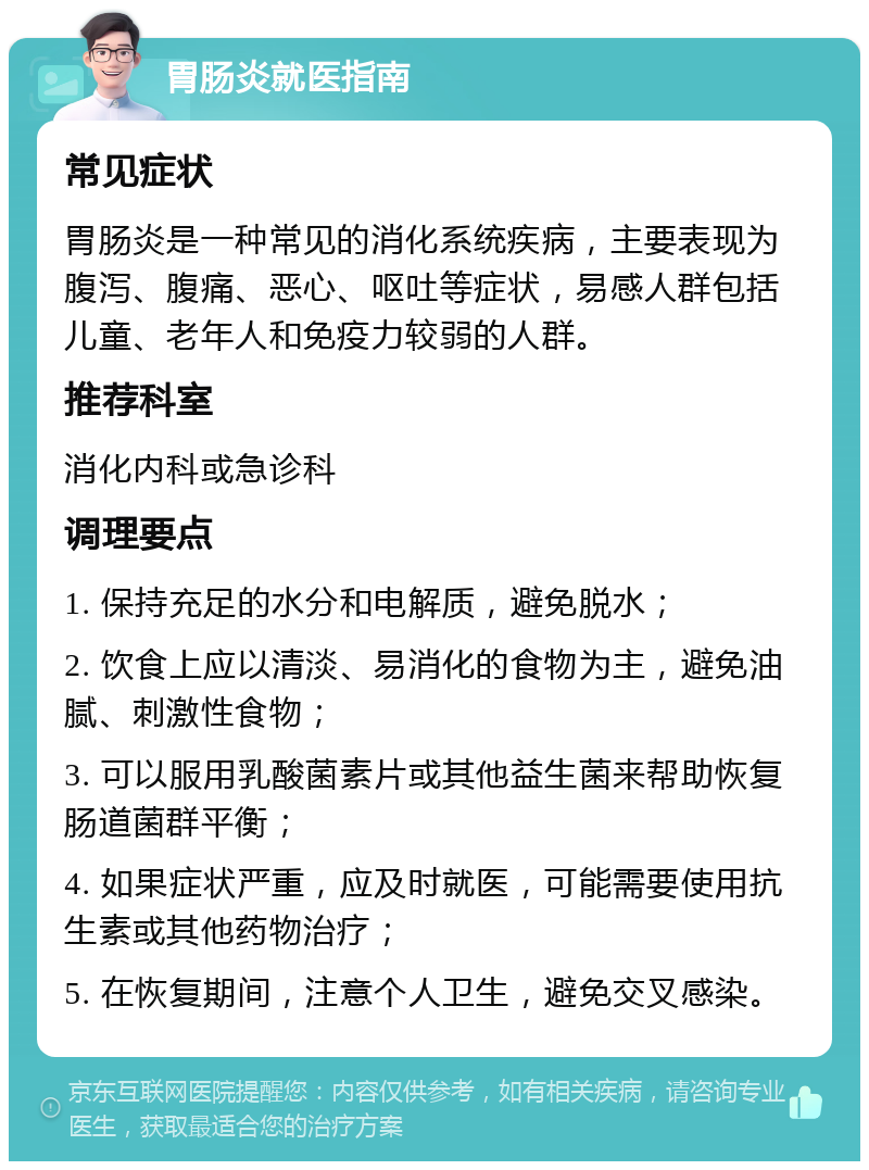 胃肠炎就医指南 常见症状 胃肠炎是一种常见的消化系统疾病，主要表现为腹泻、腹痛、恶心、呕吐等症状，易感人群包括儿童、老年人和免疫力较弱的人群。 推荐科室 消化内科或急诊科 调理要点 1. 保持充足的水分和电解质，避免脱水； 2. 饮食上应以清淡、易消化的食物为主，避免油腻、刺激性食物； 3. 可以服用乳酸菌素片或其他益生菌来帮助恢复肠道菌群平衡； 4. 如果症状严重，应及时就医，可能需要使用抗生素或其他药物治疗； 5. 在恢复期间，注意个人卫生，避免交叉感染。