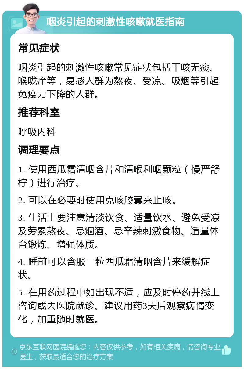 咽炎引起的刺激性咳嗽就医指南 常见症状 咽炎引起的刺激性咳嗽常见症状包括干咳无痰、喉咙痒等，易感人群为熬夜、受凉、吸烟等引起免疫力下降的人群。 推荐科室 呼吸内科 调理要点 1. 使用西瓜霜清咽含片和清喉利咽颗粒（慢严舒柠）进行治疗。 2. 可以在必要时使用克咳胶囊来止咳。 3. 生活上要注意清淡饮食、适量饮水、避免受凉及劳累熬夜、忌烟酒、忌辛辣刺激食物、适量体育锻炼、增强体质。 4. 睡前可以含服一粒西瓜霜清咽含片来缓解症状。 5. 在用药过程中如出现不适，应及时停药并线上咨询或去医院就诊。建议用药3天后观察病情变化，加重随时就医。