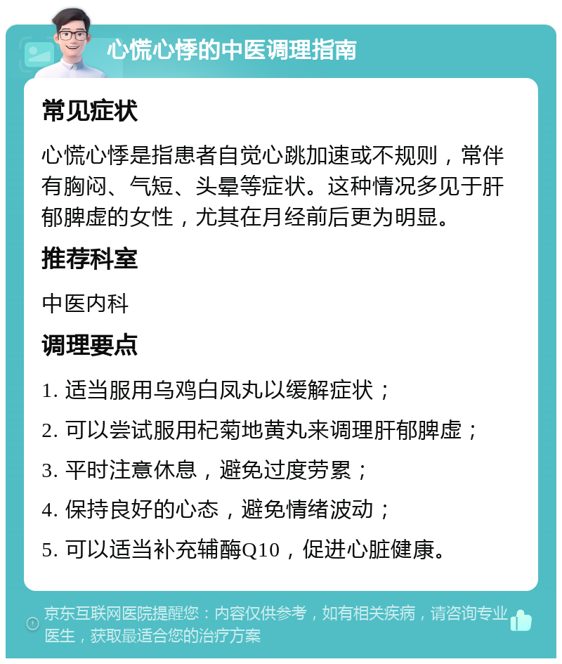 心慌心悸的中医调理指南 常见症状 心慌心悸是指患者自觉心跳加速或不规则，常伴有胸闷、气短、头晕等症状。这种情况多见于肝郁脾虚的女性，尤其在月经前后更为明显。 推荐科室 中医内科 调理要点 1. 适当服用乌鸡白凤丸以缓解症状； 2. 可以尝试服用杞菊地黄丸来调理肝郁脾虚； 3. 平时注意休息，避免过度劳累； 4. 保持良好的心态，避免情绪波动； 5. 可以适当补充辅酶Q10，促进心脏健康。