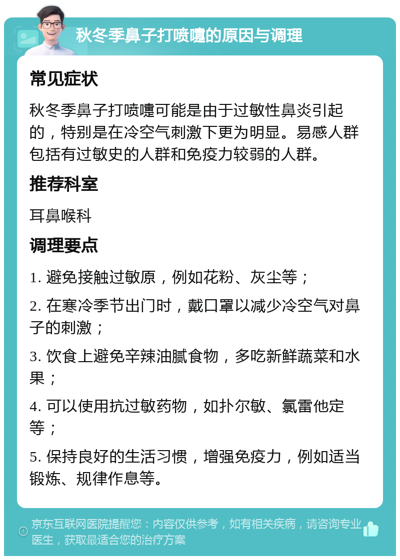 秋冬季鼻子打喷嚏的原因与调理 常见症状 秋冬季鼻子打喷嚏可能是由于过敏性鼻炎引起的，特别是在冷空气刺激下更为明显。易感人群包括有过敏史的人群和免疫力较弱的人群。 推荐科室 耳鼻喉科 调理要点 1. 避免接触过敏原，例如花粉、灰尘等； 2. 在寒冷季节出门时，戴口罩以减少冷空气对鼻子的刺激； 3. 饮食上避免辛辣油腻食物，多吃新鲜蔬菜和水果； 4. 可以使用抗过敏药物，如扑尔敏、氯雷他定等； 5. 保持良好的生活习惯，增强免疫力，例如适当锻炼、规律作息等。