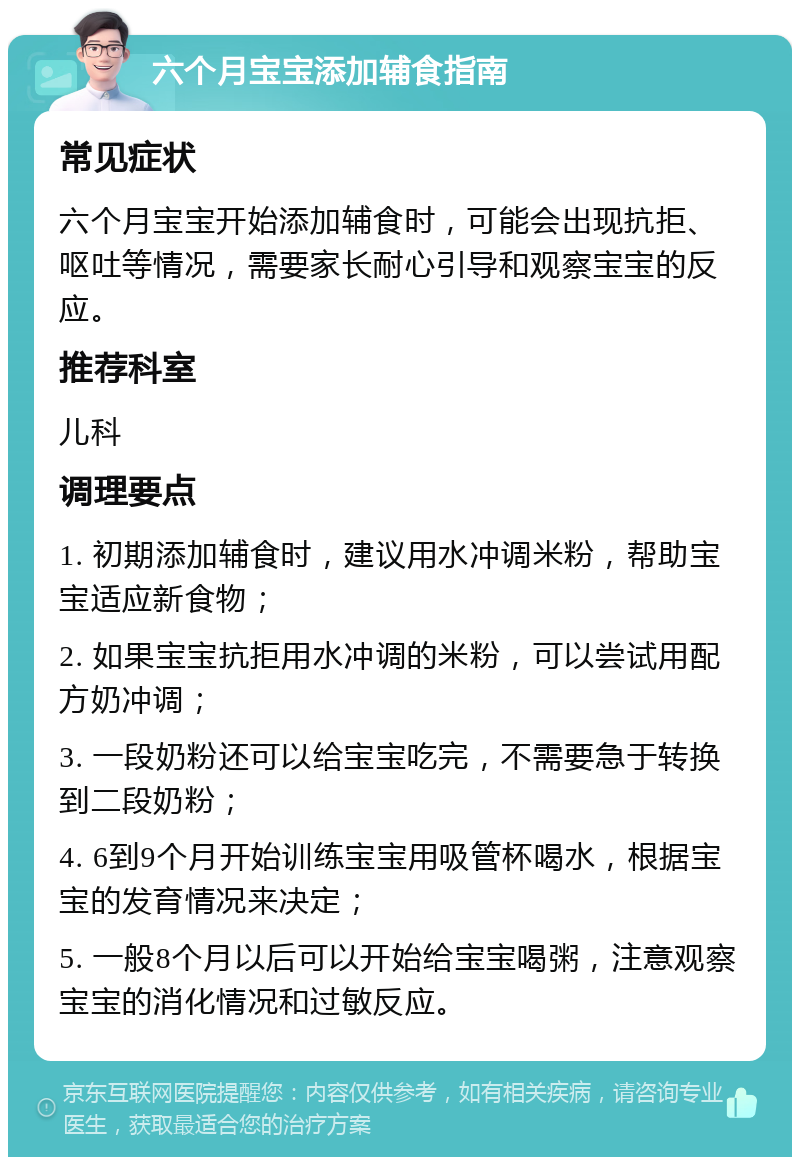 六个月宝宝添加辅食指南 常见症状 六个月宝宝开始添加辅食时，可能会出现抗拒、呕吐等情况，需要家长耐心引导和观察宝宝的反应。 推荐科室 儿科 调理要点 1. 初期添加辅食时，建议用水冲调米粉，帮助宝宝适应新食物； 2. 如果宝宝抗拒用水冲调的米粉，可以尝试用配方奶冲调； 3. 一段奶粉还可以给宝宝吃完，不需要急于转换到二段奶粉； 4. 6到9个月开始训练宝宝用吸管杯喝水，根据宝宝的发育情况来决定； 5. 一般8个月以后可以开始给宝宝喝粥，注意观察宝宝的消化情况和过敏反应。