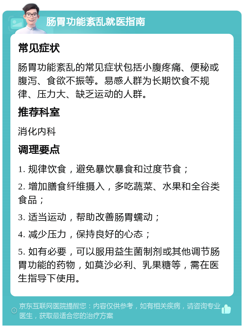 肠胃功能紊乱就医指南 常见症状 肠胃功能紊乱的常见症状包括小腹疼痛、便秘或腹泻、食欲不振等。易感人群为长期饮食不规律、压力大、缺乏运动的人群。 推荐科室 消化内科 调理要点 1. 规律饮食，避免暴饮暴食和过度节食； 2. 增加膳食纤维摄入，多吃蔬菜、水果和全谷类食品； 3. 适当运动，帮助改善肠胃蠕动； 4. 减少压力，保持良好的心态； 5. 如有必要，可以服用益生菌制剂或其他调节肠胃功能的药物，如莫沙必利、乳果糖等，需在医生指导下使用。