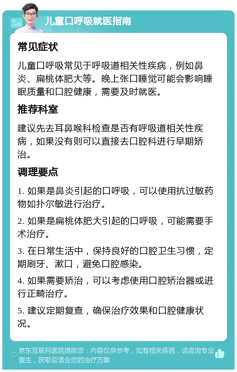 儿童口呼吸就医指南 常见症状 儿童口呼吸常见于呼吸道相关性疾病，例如鼻炎、扁桃体肥大等。晚上张口睡觉可能会影响睡眠质量和口腔健康，需要及时就医。 推荐科室 建议先去耳鼻喉科检查是否有呼吸道相关性疾病，如果没有则可以直接去口腔科进行早期矫治。 调理要点 1. 如果是鼻炎引起的口呼吸，可以使用抗过敏药物如扑尔敏进行治疗。 2. 如果是扁桃体肥大引起的口呼吸，可能需要手术治疗。 3. 在日常生活中，保持良好的口腔卫生习惯，定期刷牙、漱口，避免口腔感染。 4. 如果需要矫治，可以考虑使用口腔矫治器或进行正畸治疗。 5. 建议定期复查，确保治疗效果和口腔健康状况。