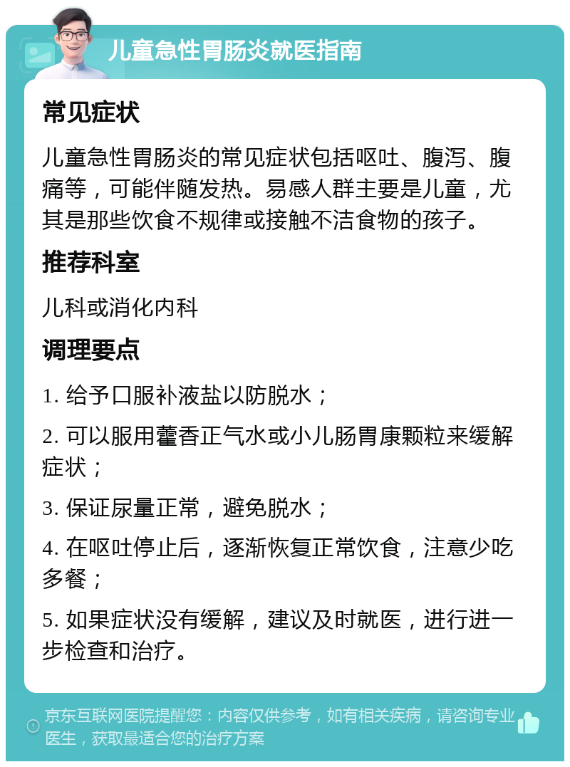 儿童急性胃肠炎就医指南 常见症状 儿童急性胃肠炎的常见症状包括呕吐、腹泻、腹痛等，可能伴随发热。易感人群主要是儿童，尤其是那些饮食不规律或接触不洁食物的孩子。 推荐科室 儿科或消化内科 调理要点 1. 给予口服补液盐以防脱水； 2. 可以服用藿香正气水或小儿肠胃康颗粒来缓解症状； 3. 保证尿量正常，避免脱水； 4. 在呕吐停止后，逐渐恢复正常饮食，注意少吃多餐； 5. 如果症状没有缓解，建议及时就医，进行进一步检查和治疗。