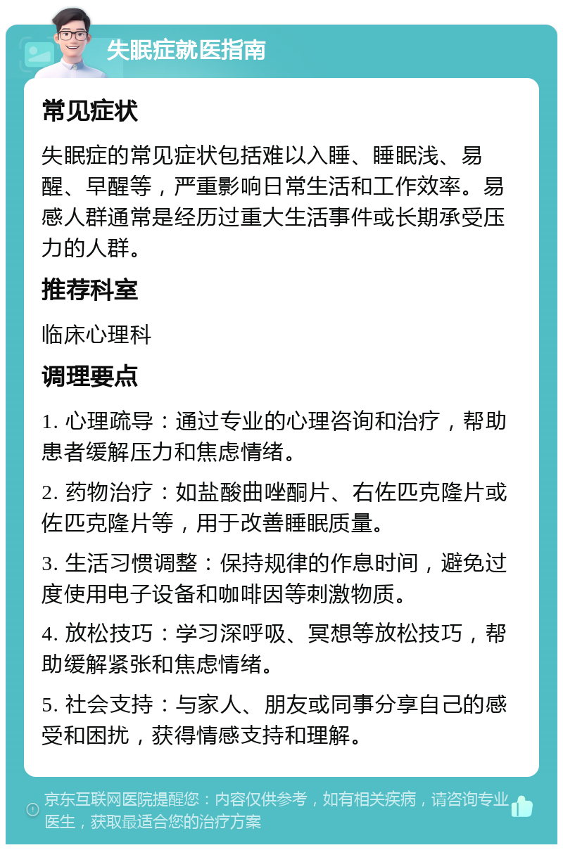 失眠症就医指南 常见症状 失眠症的常见症状包括难以入睡、睡眠浅、易醒、早醒等，严重影响日常生活和工作效率。易感人群通常是经历过重大生活事件或长期承受压力的人群。 推荐科室 临床心理科 调理要点 1. 心理疏导：通过专业的心理咨询和治疗，帮助患者缓解压力和焦虑情绪。 2. 药物治疗：如盐酸曲唑酮片、右佐匹克隆片或佐匹克隆片等，用于改善睡眠质量。 3. 生活习惯调整：保持规律的作息时间，避免过度使用电子设备和咖啡因等刺激物质。 4. 放松技巧：学习深呼吸、冥想等放松技巧，帮助缓解紧张和焦虑情绪。 5. 社会支持：与家人、朋友或同事分享自己的感受和困扰，获得情感支持和理解。