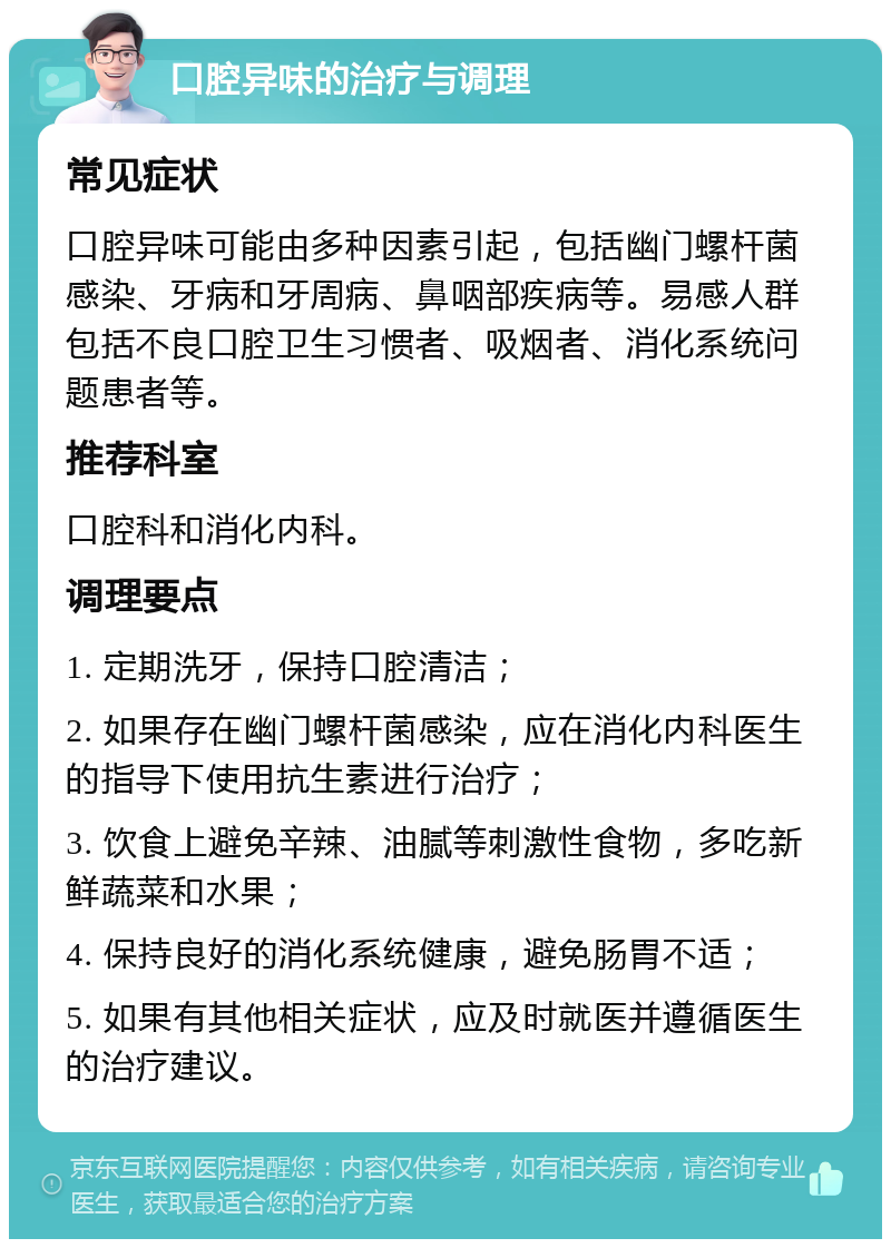 口腔异味的治疗与调理 常见症状 口腔异味可能由多种因素引起，包括幽门螺杆菌感染、牙病和牙周病、鼻咽部疾病等。易感人群包括不良口腔卫生习惯者、吸烟者、消化系统问题患者等。 推荐科室 口腔科和消化内科。 调理要点 1. 定期洗牙，保持口腔清洁； 2. 如果存在幽门螺杆菌感染，应在消化内科医生的指导下使用抗生素进行治疗； 3. 饮食上避免辛辣、油腻等刺激性食物，多吃新鲜蔬菜和水果； 4. 保持良好的消化系统健康，避免肠胃不适； 5. 如果有其他相关症状，应及时就医并遵循医生的治疗建议。