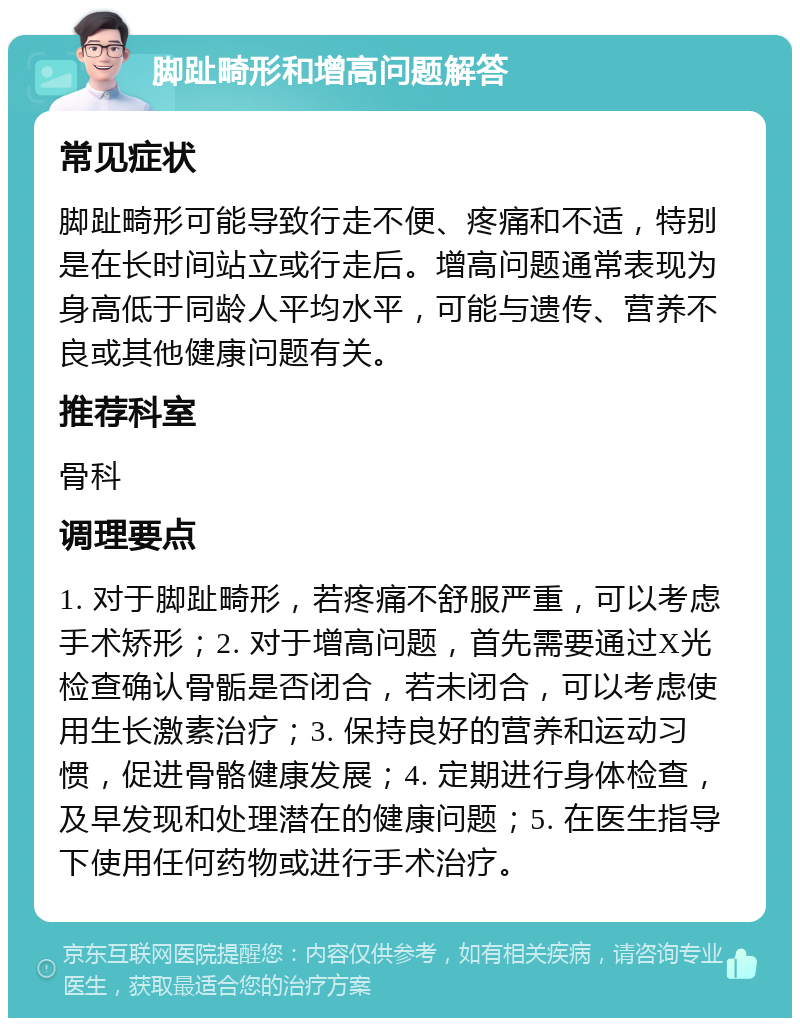 脚趾畸形和增高问题解答 常见症状 脚趾畸形可能导致行走不便、疼痛和不适，特别是在长时间站立或行走后。增高问题通常表现为身高低于同龄人平均水平，可能与遗传、营养不良或其他健康问题有关。 推荐科室 骨科 调理要点 1. 对于脚趾畸形，若疼痛不舒服严重，可以考虑手术矫形；2. 对于增高问题，首先需要通过X光检查确认骨骺是否闭合，若未闭合，可以考虑使用生长激素治疗；3. 保持良好的营养和运动习惯，促进骨骼健康发展；4. 定期进行身体检查，及早发现和处理潜在的健康问题；5. 在医生指导下使用任何药物或进行手术治疗。